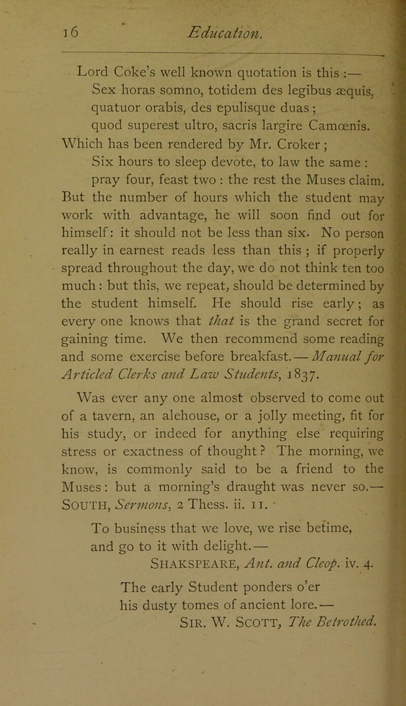 Lord Coke’s well known quotation is this :— Sex horas somno, totidem des legibus aequis, ’ quatuor orabis, des epulisque duas ; quod superest ultro, sacris largire Camoenis. Which has been rendered by Mr. Croker ; Six hours to sleep devote, to law the same : pray four, feast two : the rest the Muses claim. But the number of hours which the student may work with advantage, he will soon find out for himself: it should not be less than six. No person really in earnest reads less than this ; if properly spread throughout the day, we do not think ten too . much : but this, we repeat, should be determined by the student himself. He should rise early; as every one knows that that is the grand secret for gaining time. We then recommend some reading and some exercise before breakfast. — Manual for Articled Clerks and Latv Students, 1837. Was ever any one almost observed to come out of a tavern, an alehouse, or a jolly meeting, fit for J his study, or indeed for anything else requiring 3 stress or exactness of thought ? The morning, we know, is commonly said to be a friend to the \ Muses: but a morning’s draught was never so.— South, Sermons, 2 Thess. ii. 11. To business that we love, we rise betime, and go to it with delight.— Shakspeare, Ant. and Cleop. iv. 4. The early Student ponders o’er his dusty tomes of ancient lore.— Sir. W. Scott, The Betrothed.