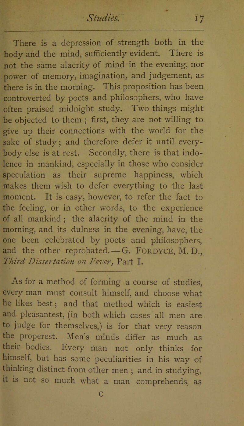 There is a depression of strength both in the body and the mind, sufficiently evident. There is not the same alacrity of mind in the evening, nor power of memory, imagination, and judgement, as there is in the morning. This proposition has been controverted by poets and philosophers, who have often praised midnight study. Two things might be objected to them ; first, they are not willing to give up their connections with the world for the sake of study; and therefore defer it until every- body else is at rest. Secondly, there is that indo- lence in mankind, especially in those who consider speculation as their supreme happiness, which makes them wish to defer everything to the last moment. It is easy, however, to refer the fact to the feeling, or in other words, to the experience of all mankind; the alacrity of the mind in the morning, and its dulness in the evening, have, the one been celebrated by poets and philosophers, and the other reprobated. — G. FORDYCE, M. D., Third Dissertatio7i on Fever, Part I. As for a method of forming a course of studies, every man must consult himself, and choose what he likes best; and that method which is easiest and pleasantest, (in both which cases all men are to judge for themselves,) is for that very reason the properest. Men’s minds differ as much as their bodies. Every man not only thinks for himself, but has some peculiarities in his way of thinking distinct from other men ; and in studying, it is not so much what a man comprehends, as C