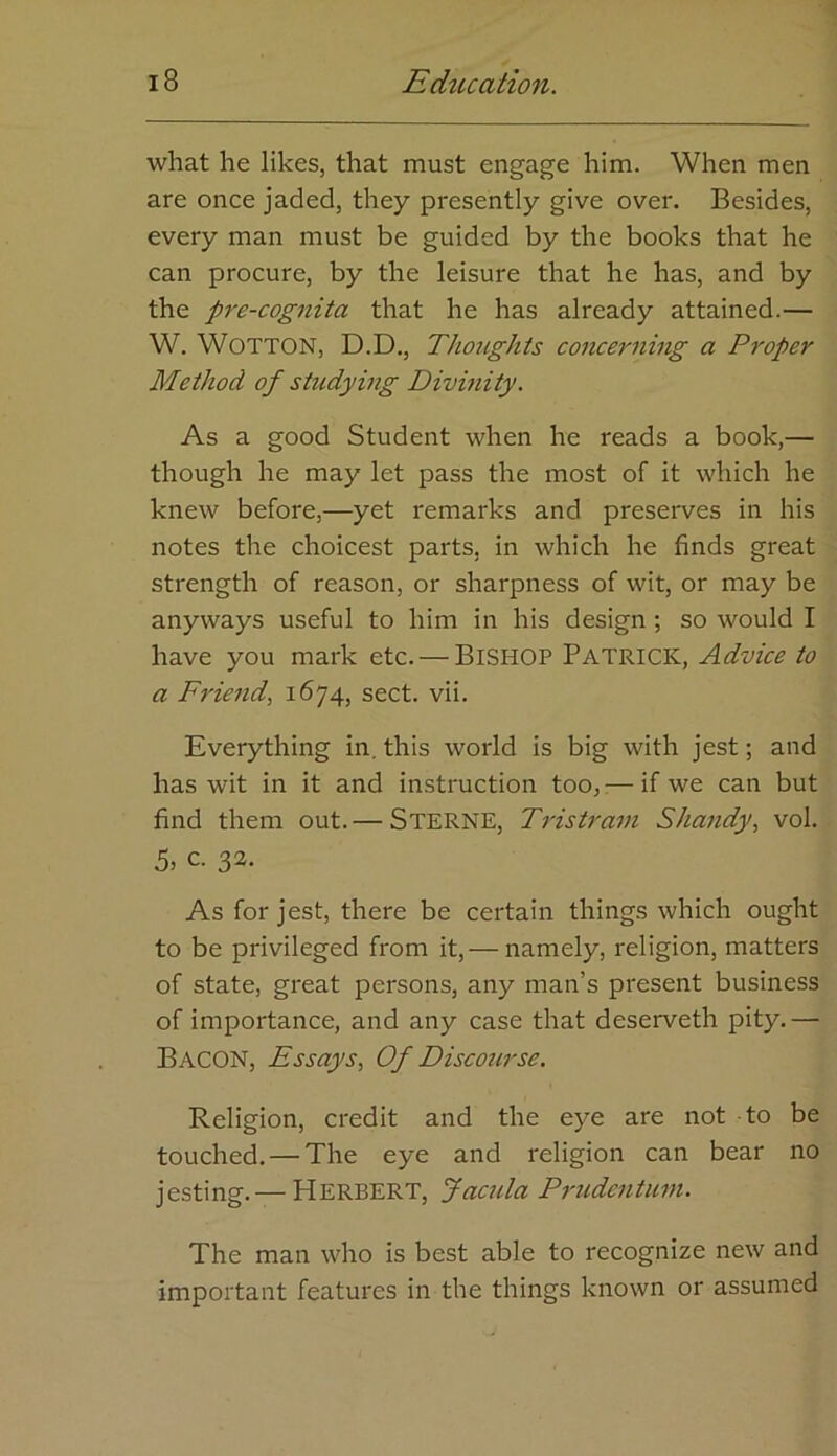what he likes, that must engage him. When men are once jaded, they presently give over. Besides, every man must be guided by the books that he can procure, by the leisure that he has, and by the pre-cognita that he has already attained.— W. WOTTON, D.D., Thoughts concei'ning a Proper Method of studying Divinity. As a good Student when he reads a book,— though he may let pass the most of it which he knew before,—yet remarks and preserves in his notes the choicest parts, in which he finds great strength of reason, or sharpness of wit, or may be anyways useful to him in his design; so would I have you mark etc. — BISHOP PATRICK, Advice to a Fric7id, 1674, sect. vii. Everything in. this world is big with jest; and has wit in it and instruction too,:—if we can but find them out.— Sterne, Tristram Sha?idy, vol. 5, c. 32. As for jest, there be certain things which ought to be privileged from it,— namely, religion, matters of state, great persons, any man’s present business of importance, and any case that deserveth pity.— Bacon, Essays, Of Discourse. Religion, credit and the eye are not to be touched. — The eye and religion can bear no jesting. — Herbert, Jacula Prudentum. The man who is best able to recognize new and important features in the things known or assumed