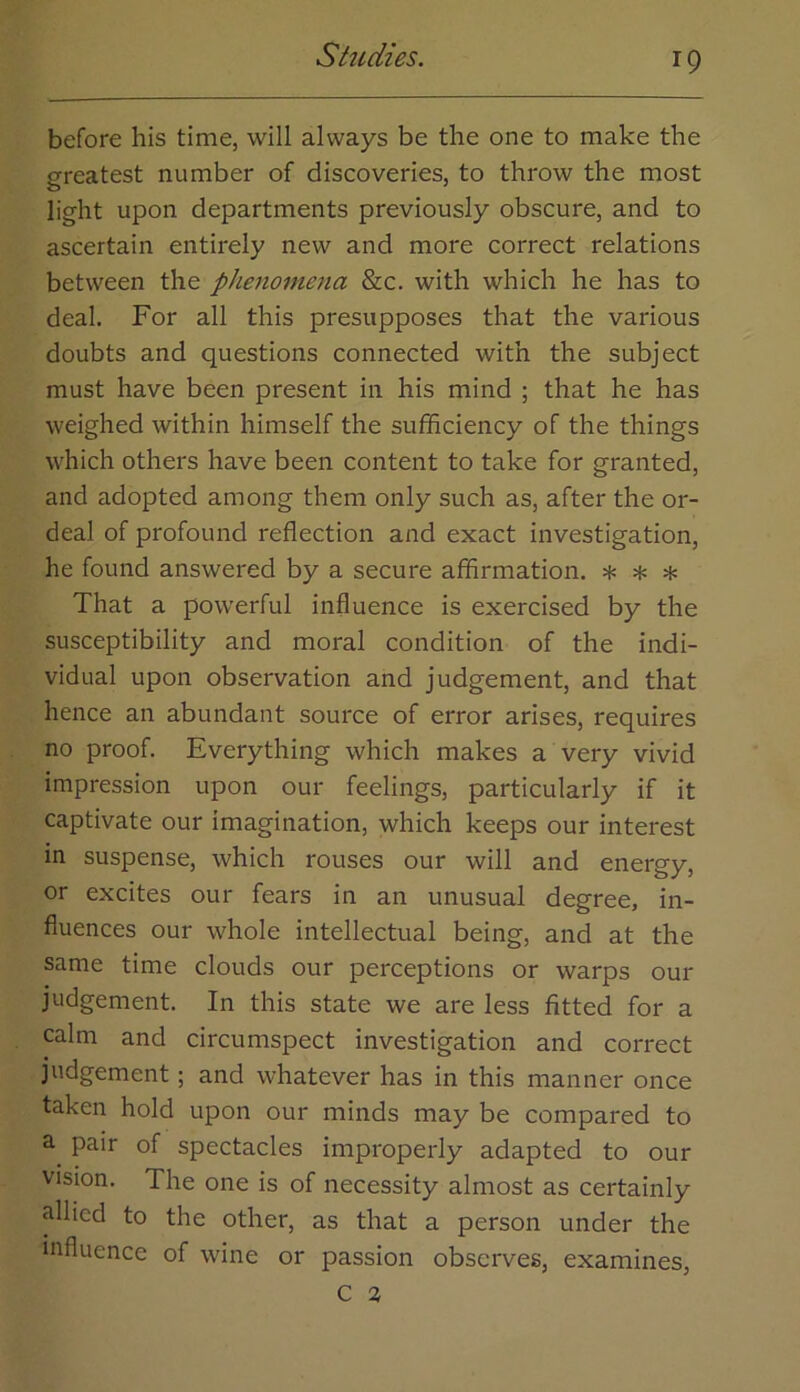 before his time, will always be the one to make the greatest number of discoveries, to throw the most light upon departments previously obscure, and to ascertain entirely new and more correct relations between the phe7iomena See. with which he has to deal. For all this presupposes that the various doubts and questions connected with the subject must have been present in his mind ; that he has weighed within himself the sufficiency of the things which others have been content to take for granted, and adopted among them only such as, after the or- deal of profound reflection and exact investigation, he found answered by a secure affirmation, * * * That a powerful influence is exercised by the susceptibility and moral condition of the indi- vidual upon observation and judgement, and that hence an abundant source of error arises, requires no proof. Everything which makes a very vivid impression upon our feelings, particularly if it captivate our imagination, which keeps our interest in suspense, which rouses our will and energy, or excites our fears in an unusual degree, in- fluences our whole intellectual being, and at the same time clouds our perceptions or warps our judgement. In this state we are less fitted for a calm and circumspect investigation and correct judgement; and whatever has in this manner once taken hold upon our minds may be compared to pair of spectacles improperly adapted to our vision. The one is of necessity almost as certainly allied to the other, as that a person under the influence of wine or passion observes, examines,