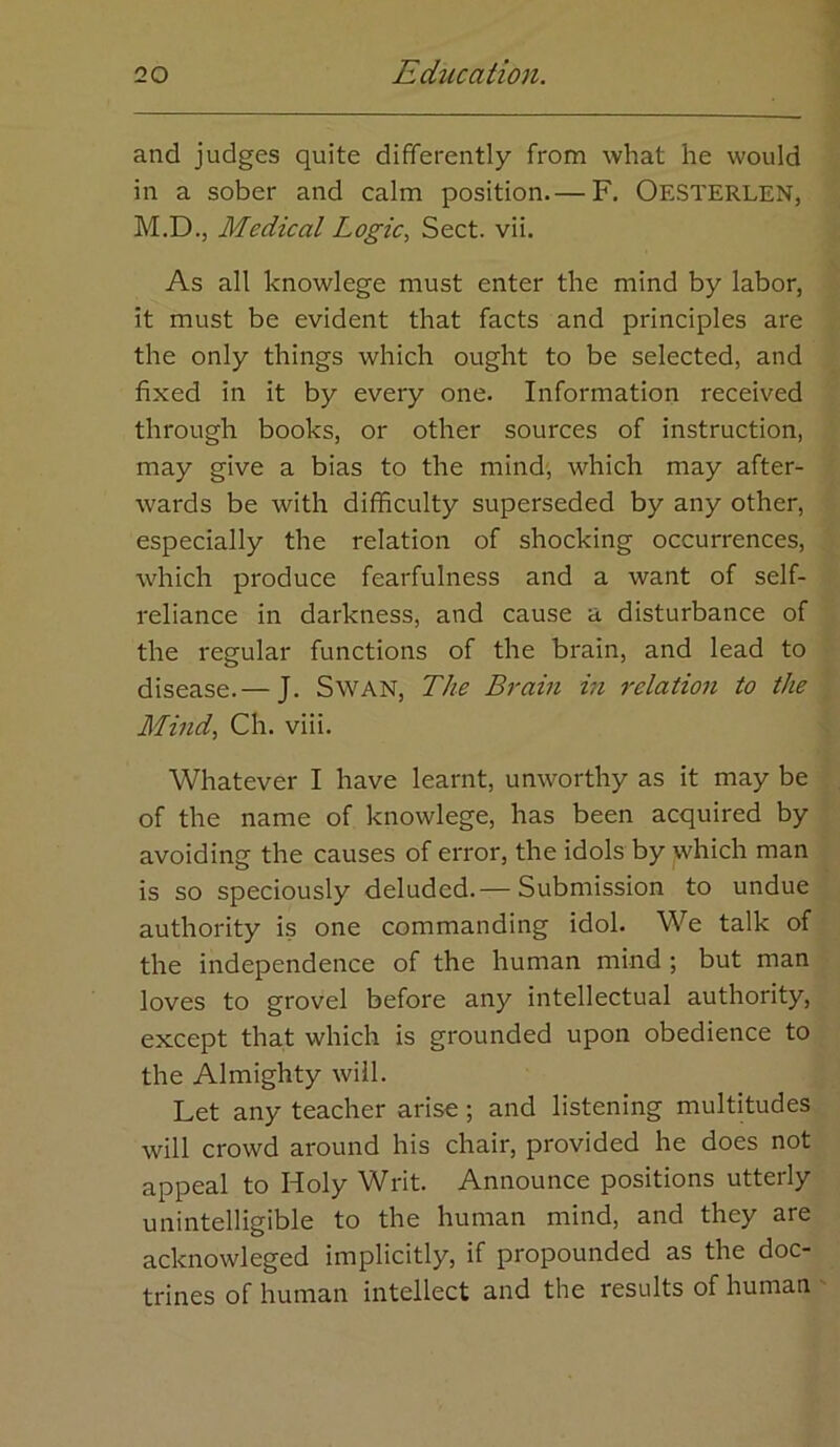 and judges quite differently from what he would in a sober and calm position.— F. OesTERLEN, M.D., Medical Logic^ Sect. vii. As all knowlege must enter the mind by labor, it must be evident that facts and principles are the only things which ought to be selected, and fixed in it by every one. Information received through books, or other sources of instruction, may give a bias to the mind, which may after- wards be with difficulty superseded by any other, especially the relation of shocking occurrences, which produce fearfulness and a want of self- reliance in darkness, and cause a disturbance of the regular functions of the brain, and lead to disease.— J. SwAN, The Brain in relation to the Mind., Ch. viii. Whatever I have learnt, unworthy as it may be of the name of knowlege, has been acquired by avoiding the causes of error, the idols by which man is so speciously deluded.— Submission to undue authority is one commanding idol. We talk of the independence of the human mind ; but man loves to grovel before any intellectual authority, except that which is grounded upon obedience to the Almighty will. Let any teacher arise; and listening multitudes will crowd around his chair, provided he does not appeal to Holy Writ. Announce positions utterly unintelligible to the human mind, and they are acknowleged implicitly, if propounded as the doc- trines of human intellect and the results of human