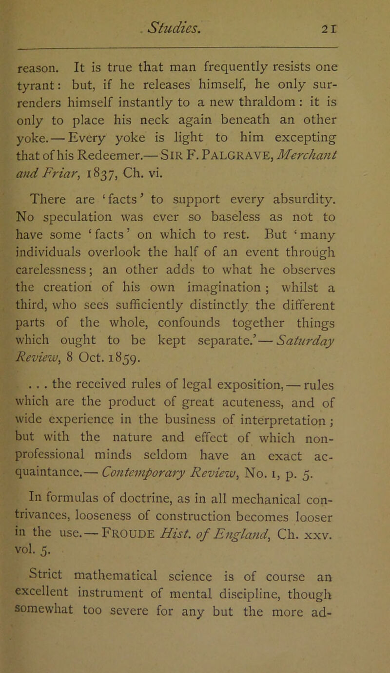 reason. It is true that man frequently resists one tyrant: but, if he releases himself, he only sur- renders himself instantly to a new thraldom : it is only to place his neck again beneath an other yoke.— Every yoke is light to him excepting that of his Redeemer.— SiR F. Palgrave, Merchant and Friar^ i837j Ch. vi. There are ‘ facts ^ to support every absurdity. No speculation was ever so baseless as not to have some ‘ facts ’ on which to rest. But ‘ many individuals overlook the half of an event through carelessness; an other adds to what he observes the creation of his own imagination; whilst a third, who sees sufficiently distinctly the different parts of the whole, confounds together things which ought to be kept separate.’—Saturday Review, 8 Oct. 1859. .. . the received rules of legal exposition,— rules which are the product of great acuteness, and of wide experience in the business of interpretation; but with the nature and effect of which non- professional minds seldom have an exact ac- quaintance.— Contemporary Review, No. i, p. 5. In formulas of doctrine, as in all mechanical con- trivances, looseness of construction becomes looser in the use. —Froude Hist, of England, Ch. xxv. vol. 5. Strict mathematical science is of course an excellent instrument of mental discipline, though somewhat too severe for any but the more ad-