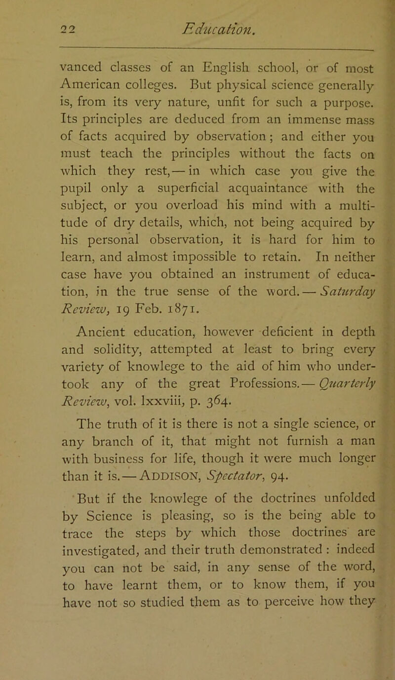 vanced classes of an English school, or of most American colleges. But physical science generally is, from its very nature, unfit for such a purpose. Its principles are deduced from an immense mass of facts acquired by observation ; and either you must teach the principles without the facts on which they rest,— in which case yon give the pupil only a superficial acquaintance with the subject, or you overload his mind with a multi- tude of dry details, which, not being acquired by his personal observation, it is hard for him to learn, and almost impossible to retain. In neither case have you obtained an instrument of educa- tion, in the true sense of the word.— Satw'day Review, 19 Feb. 1871, Ancient education, however deficient in depth and solidity, attempted at least to bring every variety of knowlege to the aid of him who under- took any of the great Professions.— Quarterly Review, vol. Ixxviii, p. 364. The truth of it is there is not a single science, or any branch of it, that might not furnish a man with business for life, though it were much longer than it is.—Addison, Spectator, 94. But if the knowlege of the doctrines unfolded by Science is pleasing, so is the being able to trace the steps by which those doctrines' are investigated, and their truth demonstrated : indeed you can not be said, in any sense of the word, to have learnt them, or to know them, if you have not so studied them as to perceive how they