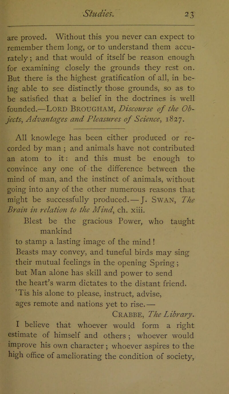 are proved. Without this you never can expect to remember them long, or to understand them accu- rately ; and that would of itself be reason enough for examining closely the grounds they rest on. But there is the highest gratification of all, in be- ing able to see distinctly those grounds, so as to be satisfied that a belief in the doctrines is well founded.—Lord Brougham, Discourse of the Ob- jects^ Advantages and Pleastires of Science, 1827. All knowlege has been either produced or re- corded by man ; and animals have not contributed an atom to it: and this must be enough to convince any one of the difference between the mind of man, and the instinct of animals, without going into any of the other numerous reasons that might be successfully produced. — J. SWAN, The Brain in relation to the Mind, ch. xiii. Blest be the gracious Power, who taught mankind to stamp a lasting image of the mind ! Beasts may convey, and tuneful birds may sing their mutual feelings in the opening Spring; but Man alone has skill and power to send the heart's warm dictates to the distant friend. ’Tis his alone to please, instruct, advise, ages remote and nations yet to rise.— Crabbe, The Library. I believe that whoever would form a right estimate of himself and others ; whoever would improve his own character; whoever aspires to the high office of ameliorating the condition of society,