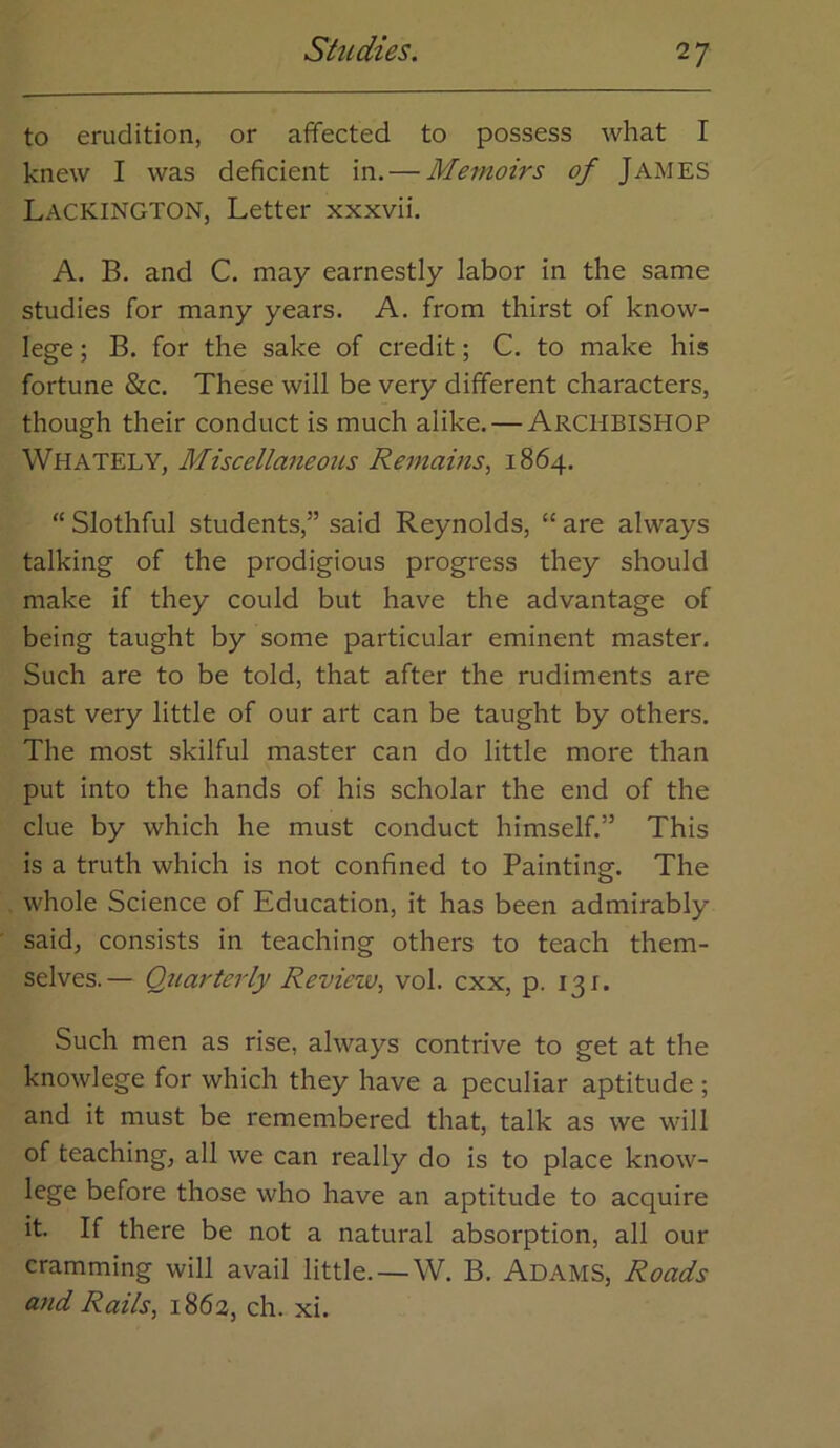 to erudition, or affected to possess what I knew I was deficient in. — Memoirs of JAMES Lackington, Letter xxxvii. A. B. and C. may earnestly labor in the same studies for many years. A. from thirst of know- lege; B. for the sake of credit; C. to make his fortune &c. These will be very different characters, though their conduct is much alike. — ARCHBISHOP Whately, Miscellaneous Remams, 1864. “ Slothful students,” said Reynolds, “ are always talking of the prodigious progress they should make if they could but have the advantage of being taught by some particular eminent master. Such are to be told, that after the rudiments are past very little of our art can be taught by others. The most skilful master can do little more than put into the hands of his scholar the end of the clue by which he must conduct himself.” This is a truth which is not confined to Painting. The whole Science of Education, it has been admirably said, consists in teaching others to teach them- selves.— Quarterly Review, vol. cxx, p. 131. Such men as rise, always contrive to get at the knowlege for which they have a peculiar aptitude ; and it must be remembered that, talk as we will of teaching, all we can really do is to place know- lege before those who have an aptitude to acquire it. If there be not a natural absorption, all our cramming will avail little.—W. B. Adams, Roads and Rails, 1862, ch. xi.
