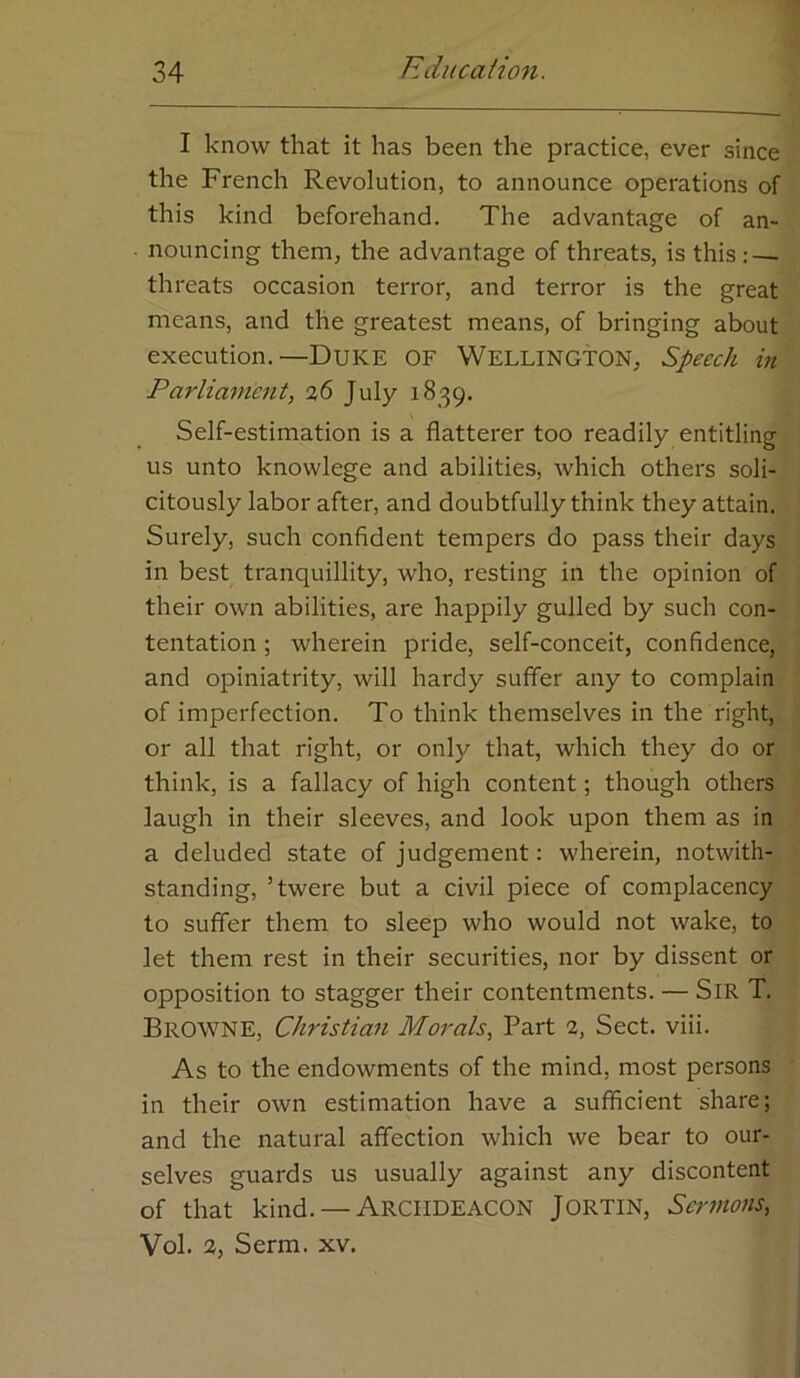 I know that it has been the practice, ever since the French Revolution, to announce operations of this kind beforehand. The advantage of an- • nouncing them, the advantage of threats, is this : — threats occasion terror, and terror is the great means, and the greatest means, of bringing about execution.—Duke of Wellington, Speech in Parliament, 36 July 1839. Self-estimation is a flatterer too readily entitling us unto knowlege and abilities, which others soli- citously labor after, and doubtfully think they attain. Surely, such confident tempers do pass their days in best tranquillity, who, resting in the opinion of their own abilities, are happily gulled by such con- tentation; wherein pride, self-conceit, confidence, and opiniatrity, will hardy suffer any to complain of imperfection. To think themselves in the right, or all that right, or only that, which they do or think, is a fallacy of high content; though others laugh in their sleeves, and look upon them as in a deluded state of judgement: wherein, notwith- standing, ’twere but a civil piece of complacency to suffer them to sleep who would not wake, to let them rest in their securities, nor by dissent or opposition to stagger their contentments. — SiR T. Browne, Christian Morals, Part 3, Sect. viii. As to the endowments of the mind, most persons in their own estimation have a sufficient share; and the natural affection which we bear to our- selves guards us usually against any discontent of that kind. — ARCHDEACON JORTIN, Sermons, Vol. 3, Serm. xv.