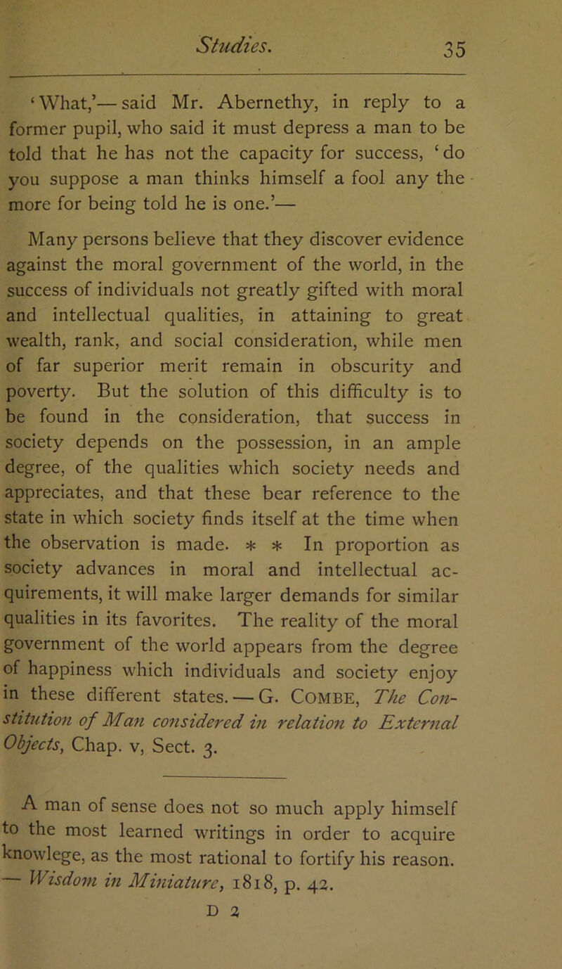 ‘What,’—said Mr. Abernethy, in reply to a former pupil, who said it must depress a man to be told that he has not the capacity for success, ‘ do you suppose a man thinks himself a fool any the more for being told he is one.’— Many persons believe that they discover evidence against the moral government of the world, in the success of individuals not greatly gifted with moral and intellectual qualities, in attaining to great wealth, rank, and social consideration, while men of far superior merit remain in obscurity and poverty. But the solution of this difficulty is to be found in the consideration, that success in society depends on the possession, in an ample degree, of the qualities which society needs and appreciates, and that these bear reference to the state in which society finds itself at the time when the observation is made. * * In proportion as society advances in moral and intellectual ac- quirements, it will make larger demands for similar qualities in its favorites. The reality of the moral government of the world appears from the degree of happiness which individuals and society enjoy in these different states. — G. COMBE, The Con- stitution of Man considered in relation to External Objects, Chap, v. Sect. 3. A man of sense does not so much apply himself to the most learned writings in order to acquire knowlege, as the most rational to fortify his reason. Wisdom in MiniaUire, 1818, p. 42. D 2
