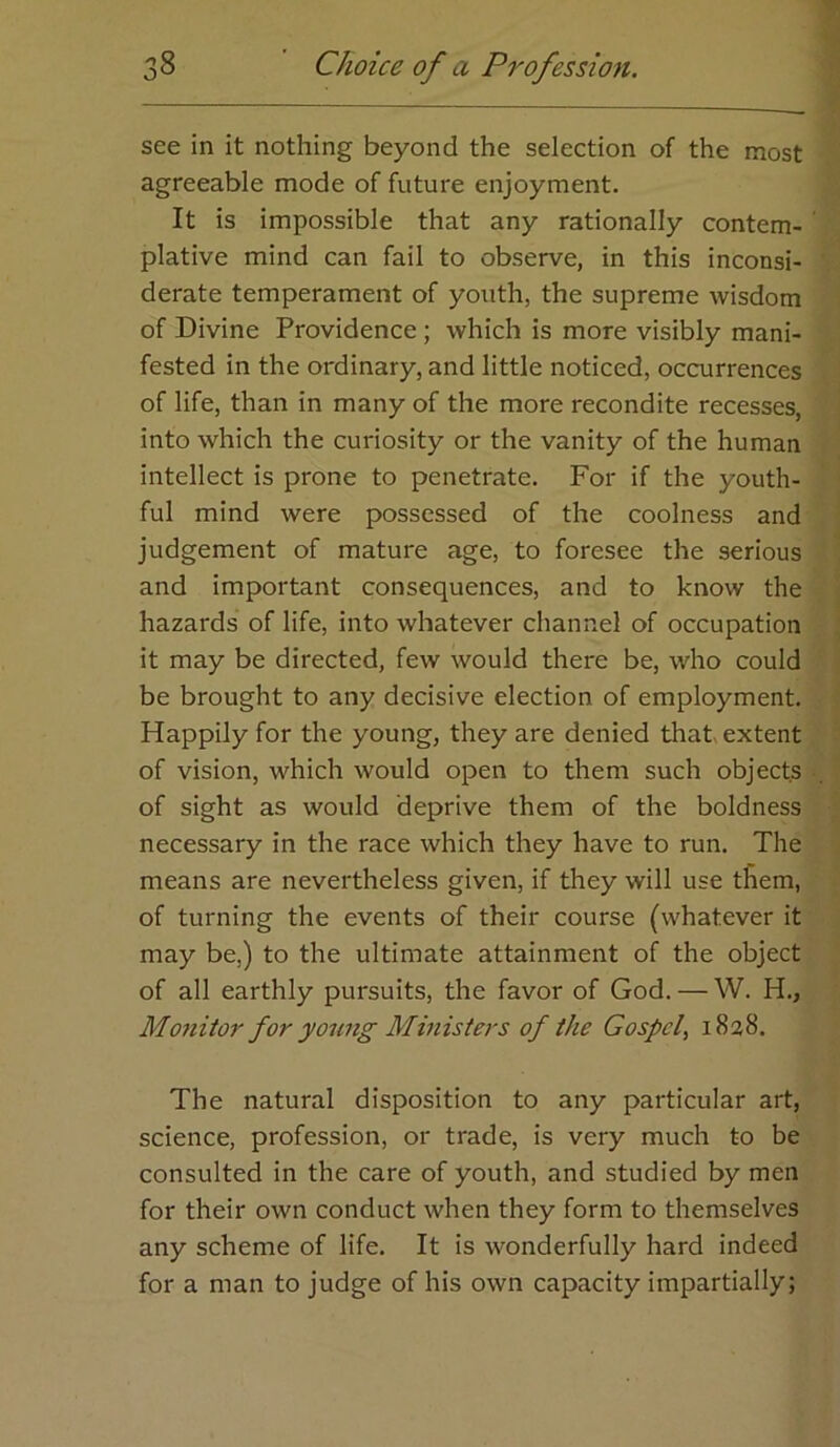 see in it nothing beyond the selection of the most agreeable mode of future enjoyment. It is impossible that any rationally contem- plative mind can fail to observe, in this inconsi- derate temperament of youth, the supreme wisdom of Divine Providence; which is more visibly mani- fested in the ordinary, and little noticed, occurrences of life, than in many of the more recondite recesses, into which the curiosity or the vanity of the human intellect is prone to penetrate. For if the youth- ful mind were possessed of the coolness and judgement of mature age, to foresee the serious and important consequences, and to know the hazards of life, into whatever channel of occupation it may be directed, few would there be, who could be brought to any decisive election of employment. Happily for the young, they are denied that extent of vision, which would open to them such objects of sight as would deprive them of the boldness necessary in the race which they have to run. The means are nevertheless given, if they will use them, of turning the events of their course (whatever it may be,) to the ultimate attainment of the object of all earthly pursuits, the favor of God. — W. H., Mo7iitor for yoimg Ministers of the Gospel^ 1828. The natural disposition to any particular art, science, profession, or trade, is very much to be consulted in the care of youth, and studied by men for their own conduct when they form to themselves any scheme of life. It is wonderfully hard indeed for a man to judge of his own capacity impartially;