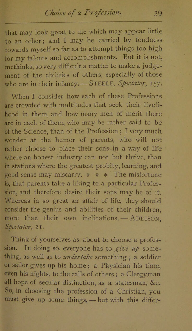 that may look great to me which may appear little to an other; and I may be carried by fondness towards myself so far as to attempt things too high for my talents and accomplishments. But it is not, methinks, so very difficult a matter to make a judge- ment of the abilities of others, especially of those who are in their infancy.— STEELE, Spectator., 157. When I consider how each of these Professions are crowded with multitudes that seek their liveli- hood in them, and how many men of merit there are in each of them, who may be rather said to be of the Science, than of the Profession ; I very much wonder at the humor of parents, who will not rather choose to place their sons in a way of life where an honest industry can not but thrive, than in stations where the greatest probity, learning, and good sense may miscarry. * * * The misfortune is, that parents take a liking to a particular Profes- sion, and therefore desire their sons may be of it. Whereas in so great an affair of life, they should consider the genius and abilities of their children, more than their own inclinations. — Addison, Spectator., 21. Think of yourselves as about to choose a profes- sion. In doing so, everyone has to give up some- thing, as well a,s to undertake something ; a soldier or sailor gives up his home ; a Physician his time, even his nights, to the calls of others; a Clergyman all hope of secular distinction, as a statesman, &c. So, in choosing the profession of a Christian, you must give up some things, — but with this differ-