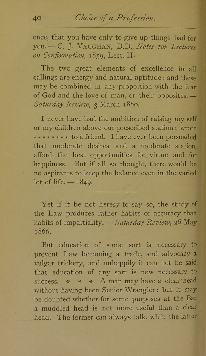 ence, that you have only to give up things bad for you. — C. J. Vaughan, ly.Y)., Notes for LecUires on Co7ifirmation, 1859, Lect. II. The two great elements of excellence in all callings are energy and natural aptitude : and these may be combined in any proportion with the fear of God and the love of man, or their opposites. — Satm'day Review^ 3 March i860. I never have had the ambition of raising my self or my children above our prescribed station ; wrote to a friend. I have ever been persuaded that moderate desires and a moderate station, afford the best opportunities for virtue and for happiness. But if all so thought, there would be no aspirants to keep the balance even in the varied lot of life. — 1849. Yet if it be not heresy to say so, the study of the Law produces rather habits of accuracy than habits of impartiality. — Saturday Review., 26 May 1866. But education of some sort is necessary to prevent Law becoming a trade, and advocacy a vulgar trickery, and unhappily it can not be said that education of any sort is now necessary to success. * * * A man may have a clear head without having been Senior Wrangler ; but it may be doubted whether for some purposes at the Bar a muddled head is not more useful than a clear head. The former can always talk, while the latter