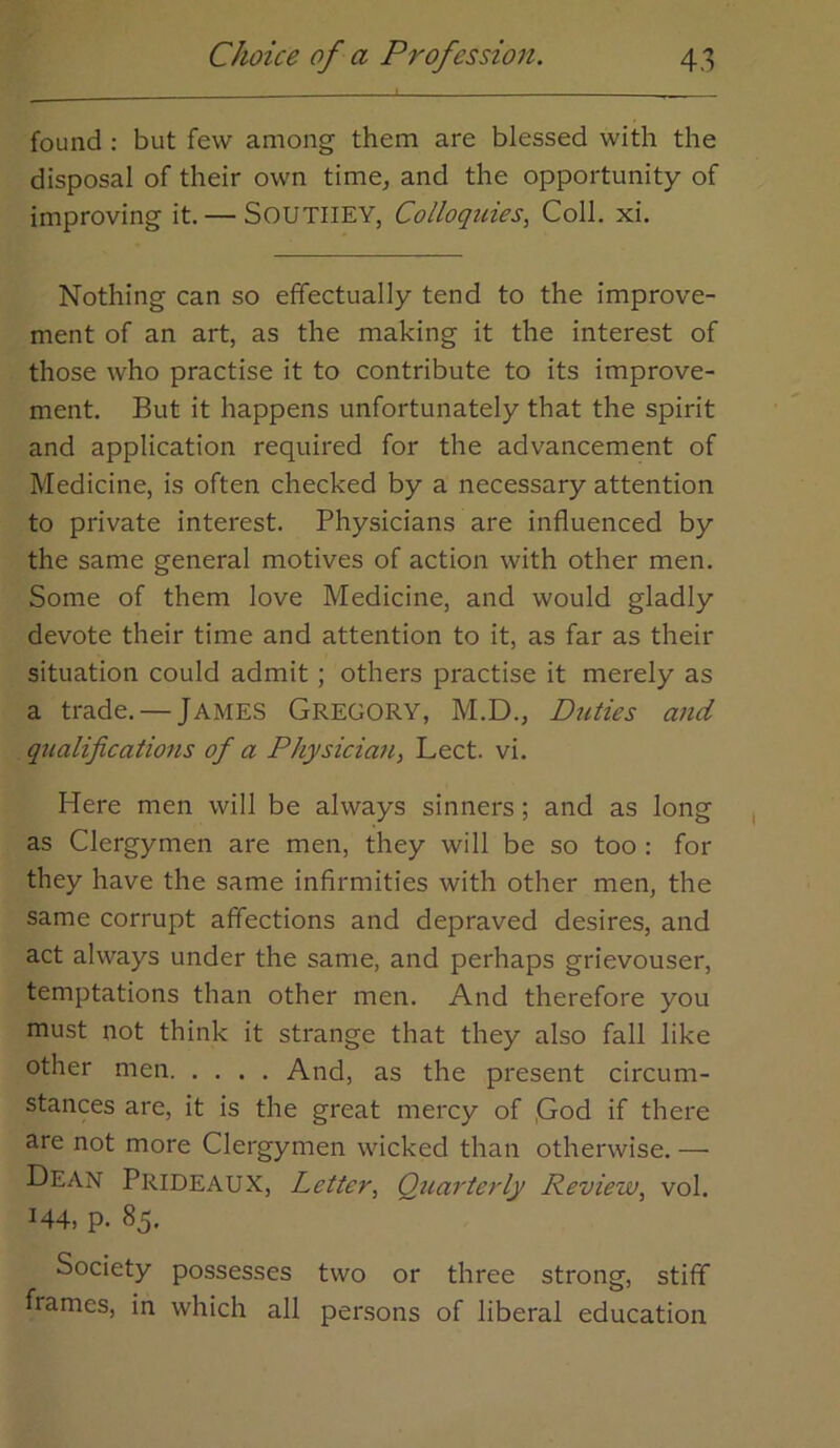 found ; but few among them are blessed with the disposal of their own time^ and the opportunity of improving it. — SOUTIIEY, Colloquies, Coll. xi. Nothing can so effectually tend to the improve- ment of an art, as the making it the interest of those who practise it to contribute to its improve- ment. But it happens unfortunately that the spirit and application required for the advancement of Medicine, is often checked by a necessary attention to private interest. Physicians are influenced by the same general motives of action with other men. Some of them love Medicine, and would gladly devote their time and attention to it, as far as their situation could admit; others practise it merely as a trade. — JAMES GREGORY, M.D., Duties and qualifications of a Physician, Lect. vi. Here men will be always sinners; and as long as Clergymen are men, they will be so too : for they have the same infirmities with other men, the same corrupt affections and depraved desires, and act always under the same, and perhaps grievouser, temptations than other men. And therefore you must not think it strange that they also fall like other men And, as the present circum- stances are, it is the great mercy of ,God if there are not more Clergymen wicked than otherwise. — Dean Prideaux, Letter, Qicartady Review, vol. 144, p. 85. Society possesses two or three strong, stiff frames, in which all persons of liberal education