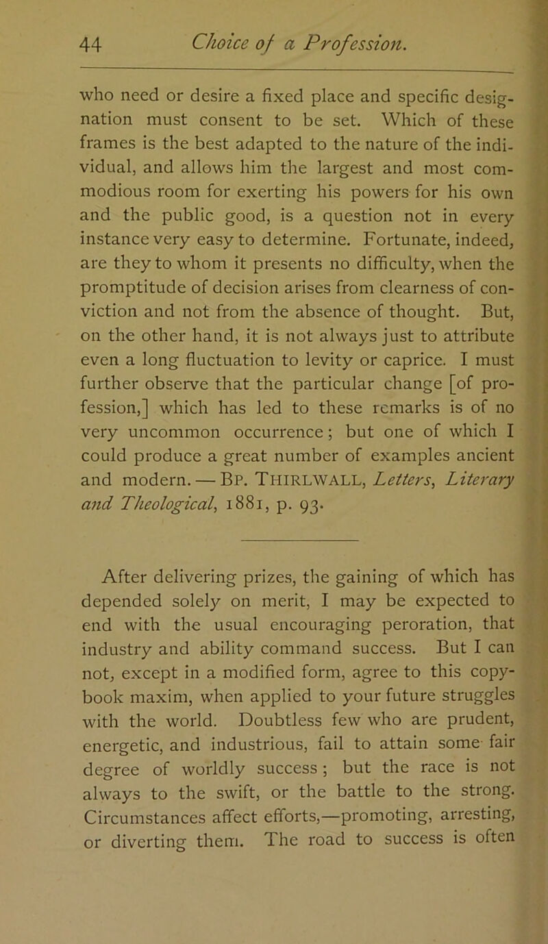 who need or desire a fixed place and specific desig- nation must consent to be set. Which of these frames is the best adapted to the nature of the indi- vidual, and allows him the largest and most com- modious room for exerting his powers for his own and the public good, is a question not in every instance very easy to determine. Fortunate, indeed, are they to whom it presents no difficulty, when the promptitude of decision arises from clearness of con- viction and not from the absence of thought. But, on the other hand, it is not always just to attribute even a long fluctuation to levity or caprice. I must further observe that the particular change [of pro- fession,] which has led to these remarks is of no very uncommon occurrence; but one of which I could produce a great number of examples ancient and modern. — Bp. Thirlwall, Literary and Theological, i88i, p. 93. After delivering prizes, the gaining of which has depended solel}^ on merit, I may be expected to ^ end with the usual encouraging peroration, that | industry and ability command success. But I can p not, except in a modified form, agree to this copy- .L book maxim, when applied to your future struggles . with the world. Doubtless few who are prudent, ■* i energetic, and industrious, fail to attain some- fair ] degree of worldly success ; but the race is not always to the swift, or the battle to the strong. Circumstances affect efforts,—promoting, arresting, or diverting them. The road to success is often