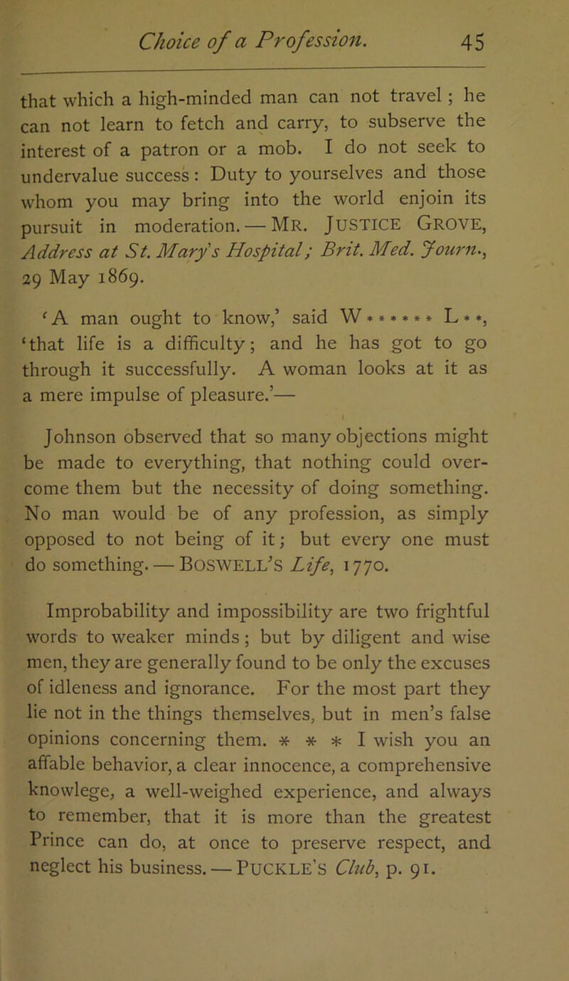 that which a high-minded man can not travel; he can not learn to fetch and carry, to subserve the interest of a patron or a mob. I do not seek to undervalue success : Duty to yourselves and those whom you may bring into the world enjoin its pursuit in moderation. — Mr. JUSTICE GrOVE, Address at St. Mary s Hospital; Brit. Med. jfouj'n., 29 May 1869. ‘A man ought to know,’ said W***»*» L**, ‘that life is a difficulty; and he has got to go through it successfully. A woman looks at it as a mere impulse of pleasure.’— I Johnson observed that so many objections might be made to everything, that nothing could over- come them but the necessity of doing something. No man would be of any profession, as simply opposed to not being of it; but every one must do something. — Boswell’s Life, 1770. Improbability and impossibility are two frightful words to weaker minds; but by diligent and wise men, they are generally found to be only the excuses of idleness and ignorance. For the most part they lie not in the things themselves, but in men’s false opinions concerning them. * * * I wish you an affable behavior, a clear innocence, a comprehensive knowlege, a well-weighed experience, and always to remember, that it is more than the greatest Prince can do, at once to preserve respect, and neglect his business. — Puckle’s Club, p. 91.
