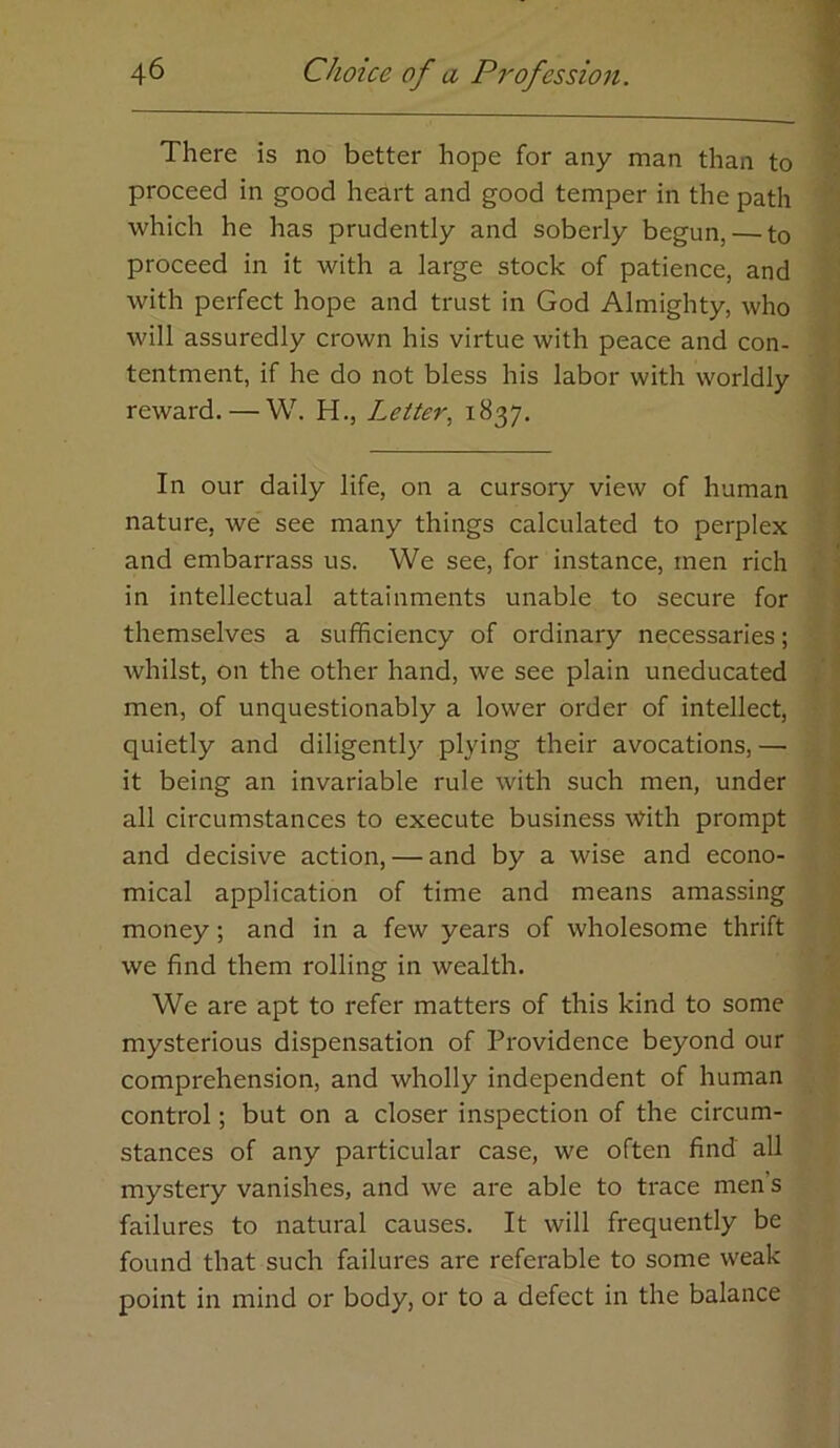There is no better hope for any man than to proceed in good heart and good temper in the path which he has prudently and soberly begun, — to proceed in it with a large stock of patience, and with perfect hope and trust in God Almighty, who will assuredly crown his virtue with peace and con- tentment, if he do not bless his labor with worldly reward. — W. H., Letter., i^37- In our daily life, on a cursory view of human nature, we see many things calculated to perplex and embarrass us. We see, for instance, men rich in intellectual attainments unable to secure for themselves a sufficiency of ordinary necessaries; whilst, on the other hand, we see plain uneducated men, of unquestionably a lower order of intellect, quietly and diligently plying their avocations, —• it being an invariable rule with such men, under all circumstances to execute business \Vith prompt and decisive action, — and by a wise and econo- mical application of time and means amassing money; and in a few years of wholesome thrift we find them rolling in wealth. We are apt to refer matters of this kind to some mysterious dispensation of Providence beyond our comprehension, and wholly independent of human control; but on a closer inspection of the circum- stances of any particular case, we often find all mystery vanishes, and we are able to trace men’s failures to natural causes. It will frequently be found that such failures are referable to some weak point in mind or body, or to a defect in the balance