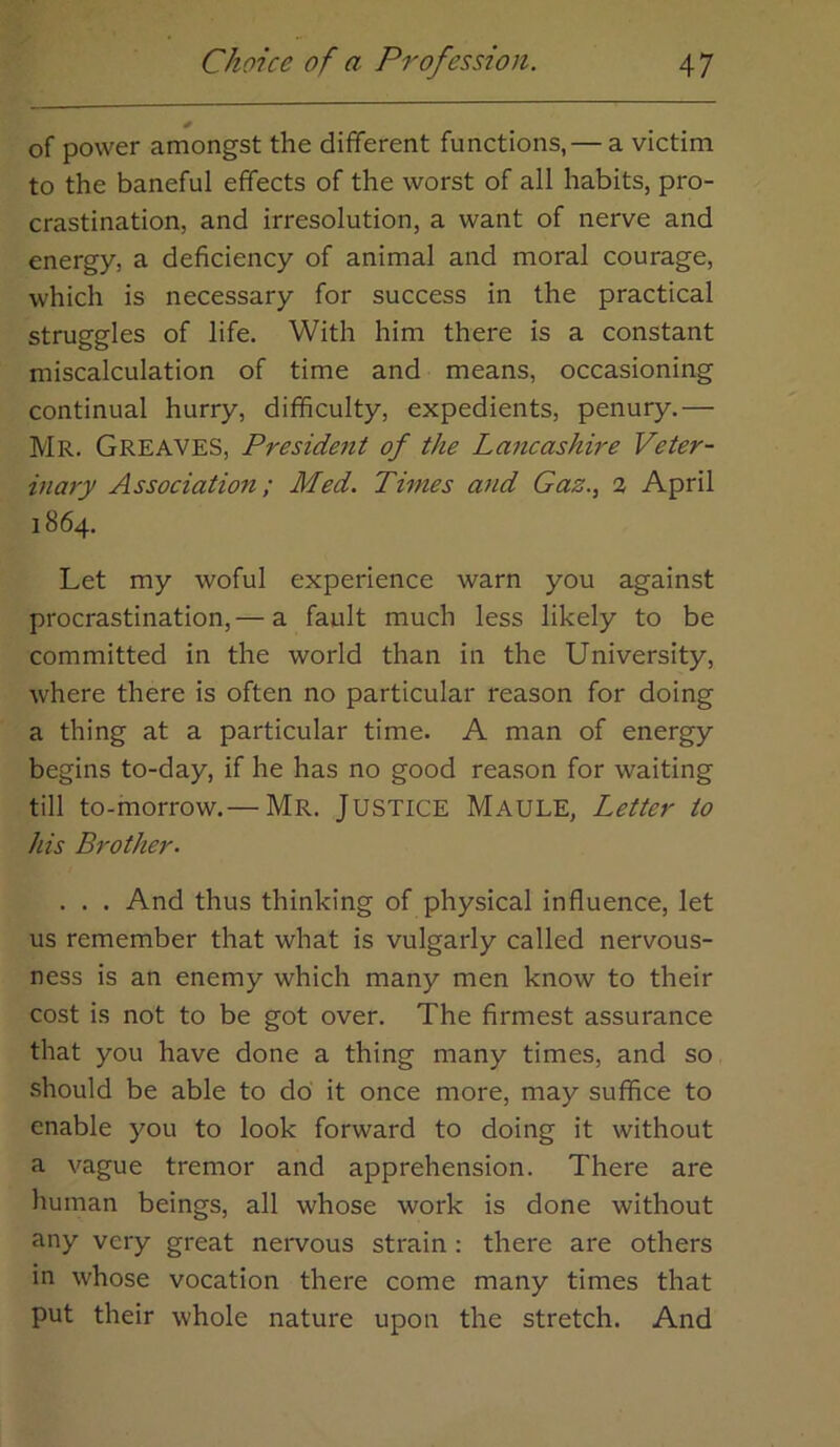 of power amongst the different functions, — a victim to the baneful effects of the worst of all habits, pro- crastination, and irresolution, a want of nerve and energy, a deficiency of animal and moral courage, which is necessary for success in the practical struggles of life. With him there is a constant miscalculation of time and means, occasioning continual hurry, difficulty, expedients, penury.— Mr. Greaves, President of the Lancashire Veter- inary Association; Med. Times and Gaz., % April 1864. Let my woful experience warn you against procrastination,— a fault much less likely to be committed in the world than in the University, where there is often no particular reason for doing a thing at a particular time. A man of energy begins to-day, if he has no good reason for waiting till to-morrow.— Mr. Justice Maule, Letter to his Brother. . . . And thus thinking of physical influence, let us remember that what is vulgarly called nervous- ness is an enemy which many men know to their cost is not to be got over. The firmest assurance that you have done a thing many times, and so should be able to do it once more, may suffice to enable you to look forward to doing it without a vague tremor and apprehension. There are human beings, all whose work is done without any very great nervous strain : there are others in whose vocation there come many times that put their whole nature upon the stretch. And