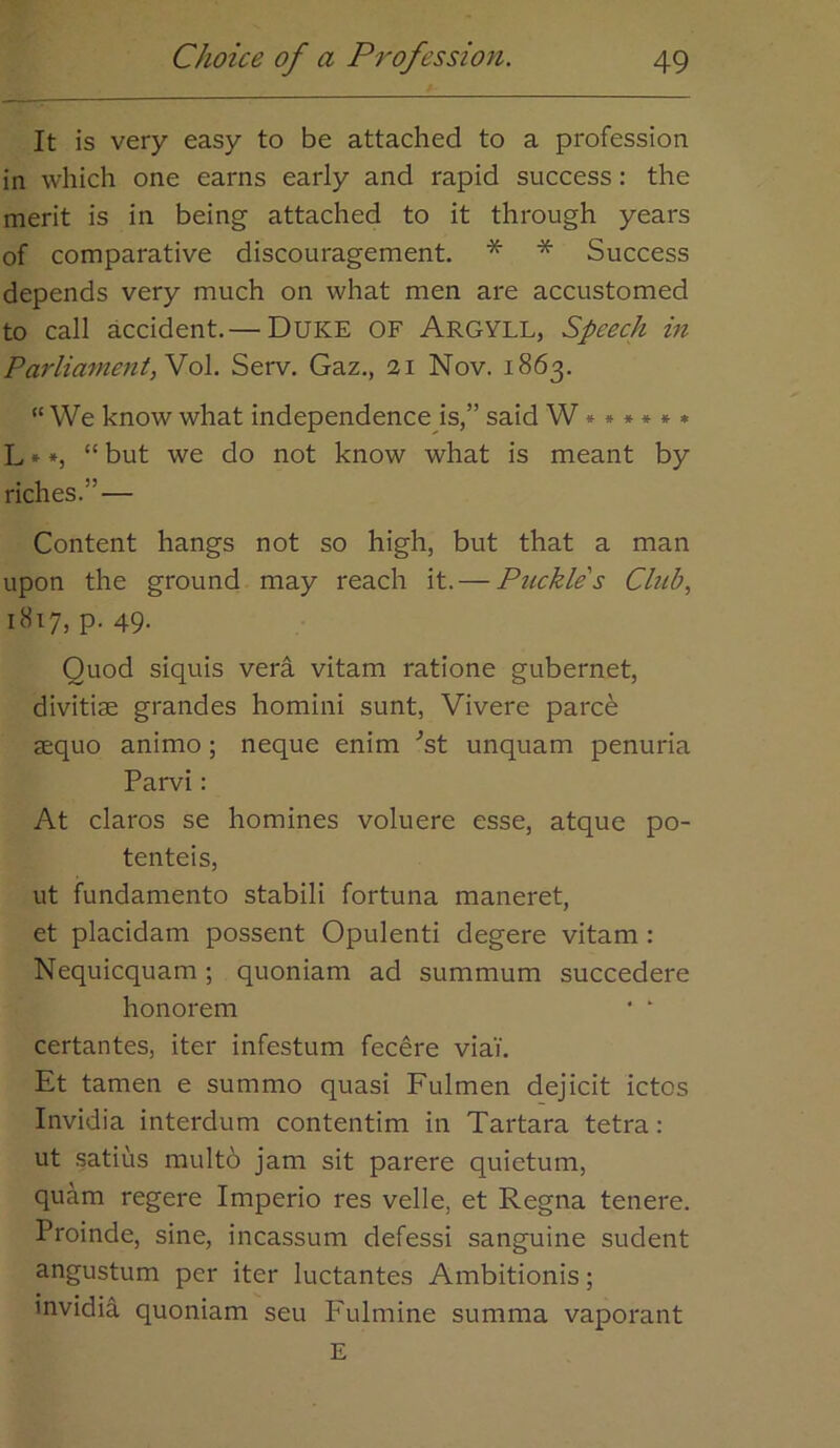 It is very easy to be attached to a profession in which one earns early and rapid success: the merit is in being attached to it through years of comparative discouragement. * * Success depends very much on what men are accustomed to call accident. — DUKE OF Argyll, Speech in Parliament,No\. Serv. Gaz., 21 Nov. 1863. “ We know what independence is,” said W *****» L»*, “ but we do not know what is meant by riches.” — Content hangs not so high, but that a man upon the ground may reach it. — Puckle's Club., 1817, p-49- Quod siquis vera vitam ratione gubernet, divitise grandes homini sunt, Vivere parc^ aequo animo; neque enim ^st unquam penuria Parvi: At claros se homines voluere esse, atque po- tenteis, ut fundamento stabili fortuna maneret, et placidam possent Opulenti degere vitam : Nequicquam; quoniam ad summum succedere honorem ' ‘ certantes, iter infestum fecere viai. Et tamen e summo quasi Fulmen dejicit ictos Invidia interdum contentim in Tartara tetra: ut satius multb jam sit parere quietum, quam regere Imperio res velle, et Regna tenere. Proinde, sine, incassum defessi sanguine sudent angustum per iter luctantes Ambitionis; invidia quoniam seu Fulmine summa vaporant E