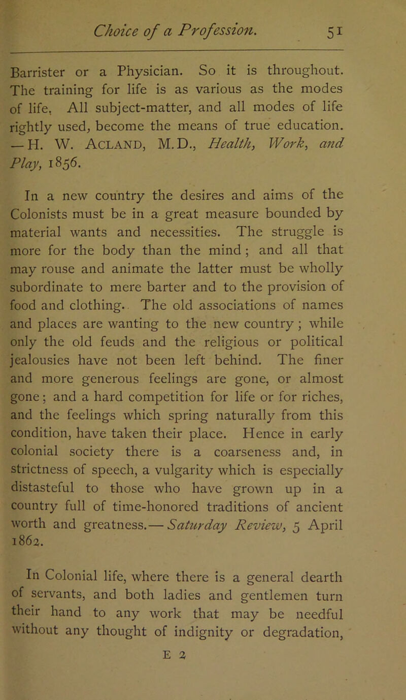 Barrister or a Physician. So it is throughout. The training for life is as various as the modes of life, All subject-matter, and all modes of life rightly used, become the means of true education. — H. W. Acland, M.D., Health, Work, and Play, 1856. In a new country the desires and aims of the Colonists must be in a great measure bounded by material wants and necessities. The struggle is more for the body than the mind ; and all that may rouse and animate the latter must be wholly subordinate to mere barter and to the provision of food and clothing. The old associations of names and places are wanting to the new country ; while only the old feuds and the religious or political jealousies have not been left behind. The finer and more generous feelings are gone, or almost gone; and a hard competition for life or for riches, and the feelings which spring naturally from this condition, have taken their place. Hence in early colonial society there is a coarseness and, in strictness of speech, a vulgarity which is especially distasteful to those who have grown up in a country full of time-honored traditions of ancient worth and greatness.— Saturday Review, 5 April 1863. In Colonial life, where there is a general dearth of servants, and both ladies and gentlemen turn their hand to any work that may be needful without any thought of indignity or degradation. E 3