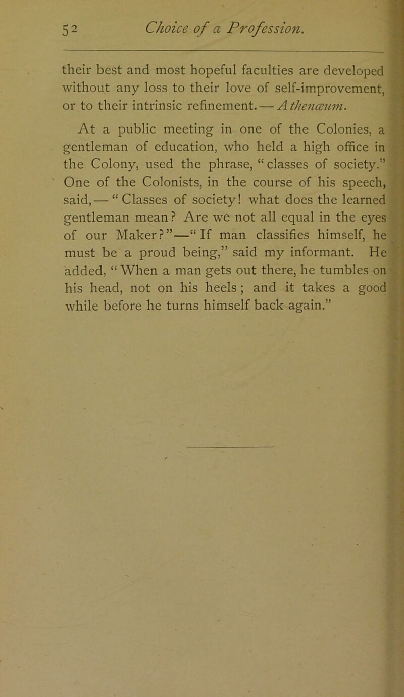\ 1 their best and most hopeful faculties are developed i without any loss to their love of self-improvement, or to their intrinsic refinement. — Athencemn. I At a public meeting in one of the Colonies, a ! gentleman of education, who held a high office in ' the Colony, used the phrase, “ classes of society.” One of the Colonists, in the course of his speech, , said,— “Classes of society! what does the learned gentleman mean ? Are we not all equal in the eyes of our Maker?”—“If man classifies himself, he must be a proud being,” said my informant. He added, “When a man gets out there, he tumbles on his head, not on his heels; and it takes a good ' while before he turns himself back again.”