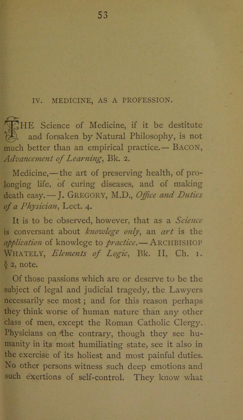IV. MEDICINE, AS A PROFESSION. fHE Science of Medicine, if it be destitute and forsaken by Natural Philosophy, is not much better than an empirical practice.— BACON, Advancement of Learnings Bk. a. Medicine,—the art of preserving health, of pro- longing life, of curing diseases, and of making death easy. — J. Gregory, M.D., Office and Ditties of a Physician^ Lect. 4. It is to be observed, however, that as a Science is conversant about hiowlege only, an art is the application of knowlege to practice. — ARCHBISHOP Whately, Elements of Logic, Bk. II, Ch. 1. § 2, note. Of those passions which are or deserve to be the subject of legal and judicial tragedy, the Lawyers necessarily see most; and for this reason perhaps they think worse of human nature than any other class of men, except the Roman Catholic Clergy. Physicians on -^he contrary, though they see hu- manity in its most humiliating state, see it also in the exercise of its holiest and most painful duties. No other persons witness such deep emotions and such exertions of self-control. They know what
