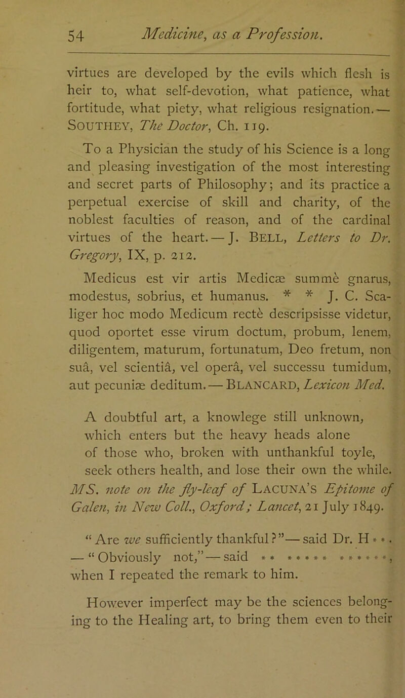 virtues are developed by the evils which flesh is heir to, what self-devotion, what patience, what fortitude, what piety, what religious resignation.— Southey, The Doctor, Ch. 119. To a Physician the study of his Science is a long and pleasing investigation of the most interesting and secret parts of Philosophy; and its practice a perpetual exercise of skill and charity, of the noblest faculties of reason, and of the cardinal virtues of the heart. — J. BELL, Letters to Dr. Gregory, IX, p. %\%. Medicus est vir artis Medicse summ^ gnarus, modestus, sobrius, et humanus. * * J. C. Sca- liger hoc modo Medicum rect^ descripsisse videtur, quod oportet esse virum doctum, probum, lenem, diligentem, maturum, fortunatum, Deo fretum, non sua, vel scientia, vel opera, vel successu tumidum, aut pecuniae deditum. — Blancard, Lexicon Med. A doubtful art, a knowlege still unknown, which enters but the heavy heads alone of those who, broken with unthankful toyle, seek others health, and lose their own the while. MS. note on the fiy-leaf of Lacuna’s Epitome of Galen, in New Coll., Oxford; Lancet, 21 July 1849. “ Are tve sufficiently thankful ?”— said Dr. H»*. — “ Obviously not,”— said »• ♦»•*» »»*♦»•, when I repeated the remark to him. However imperfect may be the sciences belong- ing to the Healing art, to bring them even to their