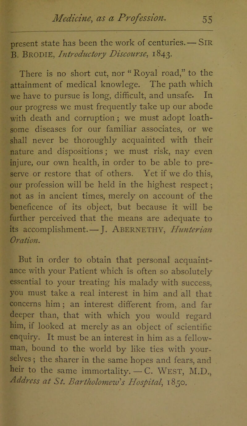 present state has been the work of centuries.— Sir B. Brodie, Introductory Discourse, 1843. There is no short cut, nor “ Royal road,” to the attainment of medical knowlege. The path which we have to pursue is long, difficult, and unsafe. In our progress we must frequently take up our abode with death and corruption; we must adopt loath- some diseases for our familiar associates, or we shall never be thoroughly acquainted with their nature and dispositions ; we must risk, nay even injure, our own health, in order to be able to pre- serve or restore that of others. Yet if we do this, our profession will be held in the highest respect; not as in ancient times, merely on account of the beneficence of its object, but because it will be further perceived that the means are adequate to its accomplishment. — J. Abernethy, Hunterian Oration. But in order to obtain that personal acquaint- ance with your Patient which is often so absolutely essential to your treating his malady with success, you must take a real interest in him and all that concerns him; an interest different from, and far deeper than, that with which you would regard him, if looked at merely as an object of scientific enquiry. It must be an interest in him as a fellow- man, bound to the world by like ties with your- selves ; the sharer in the same hopes and fears, and heir to the same immortality. — C. West, M.D., Address at St. Bartholomew's Hospital, 1850.
