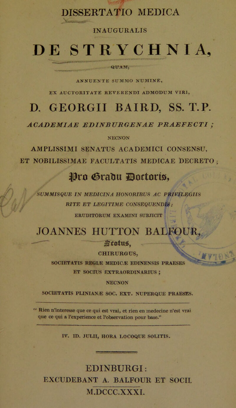 INAUGURALIS DE STRYCHNIA, ANNUENTE SUMMO NUMINE, EX AUCTOniTATE REVEHENDI ADMODUM VIRI, D. GEORGII BAIRD, SS. T.P. ACADEMIAE EDINBUEGENAE PRAEFECTI ; NECNON AMPLISSIMI SENATUS ACADEMICI CONSENSU, ET NOBILISSIMAE FACULTATIS MEDICAE DECRETO ; <^ratiu ©ortcris, SUIUMISQUE IN MEDICINA HONORIBUS AC PRIVILEGIIS RITE ET LEGITIME CONSEQUENDIS; ERUDITORUM EXAMINI SUBJICIT — .10ANNES HUTTON BALFOUR, ^rotug, CHIRURGUS, SOCIETATIS REGUE MEDICA: EDINENSIS PRAESES ’ ET SOCIUS EXTRAORDINARIUS ; NECNON SOCIETATIS PLINIANA: SOC. EXT. NUPERUUE PRAESES. “ Rien n’interesse que ce qui est vrai, et rien en medecine n’est vrai que ce qui a 1’experience et 1’observation pour base.” IV. ID. JULII, HORA LOCOQUE SOLITIS. EDINBURGI: EXCUDEBANT A. BALFOUR ET SOCIL M.DCCC.XXXI