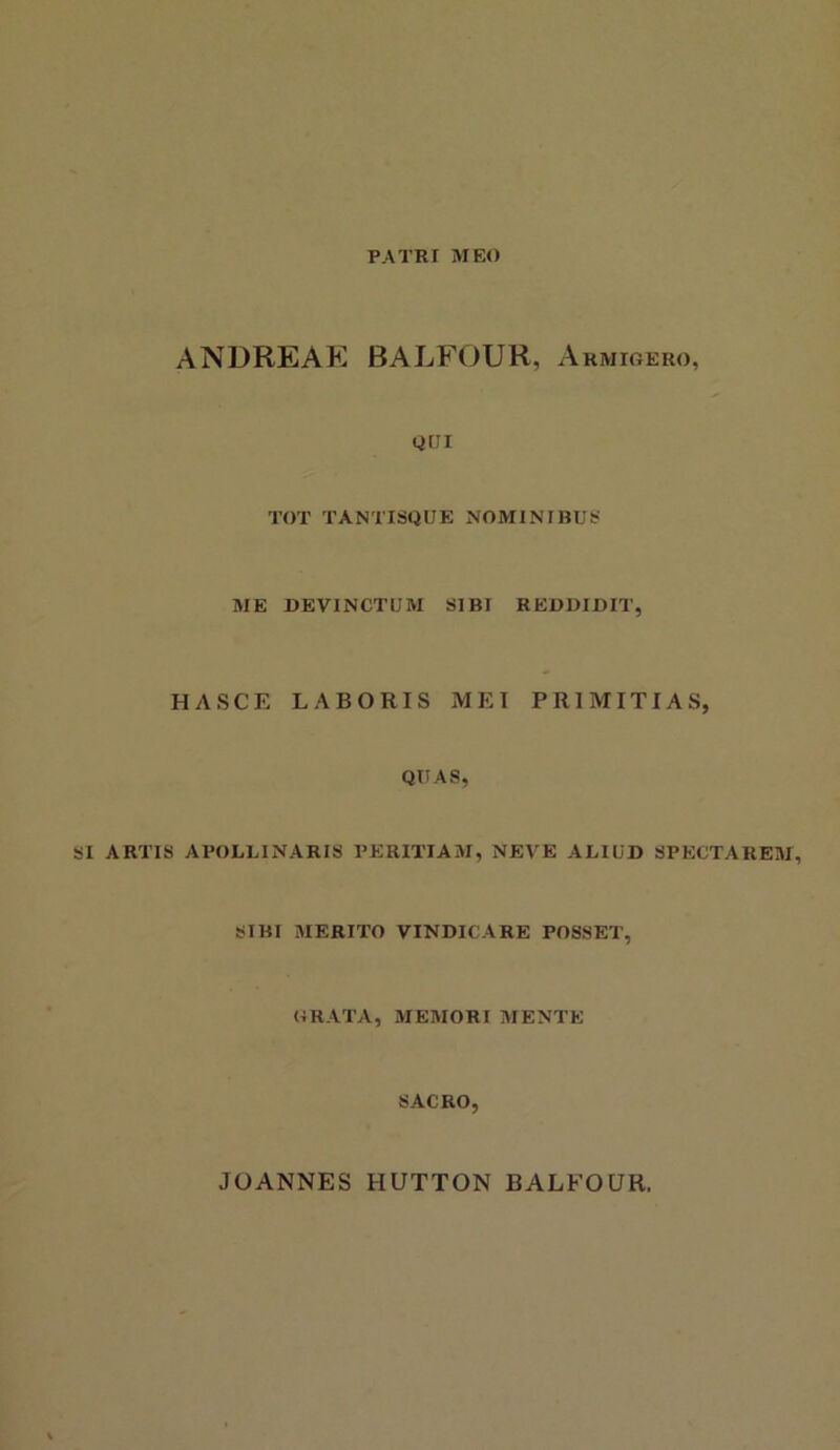 PATRI MEO ANDREAK BALFOUR, Armigero, QQI TOT TANTISQUE NOMINIBUS ME DEVINCTUM SIBI REDDIDIT, HASCE LABORIS MEI PRIMITIAS, QUAS, SI ARTIS APOLLINARIS PERITIAM, NEVE ALIUD SPECTAREM, SIBI MERITO VINDICARE POSSET, GRATA, MEMORI MENTE SACRO, JOANNES HUTTON BALFOUR.