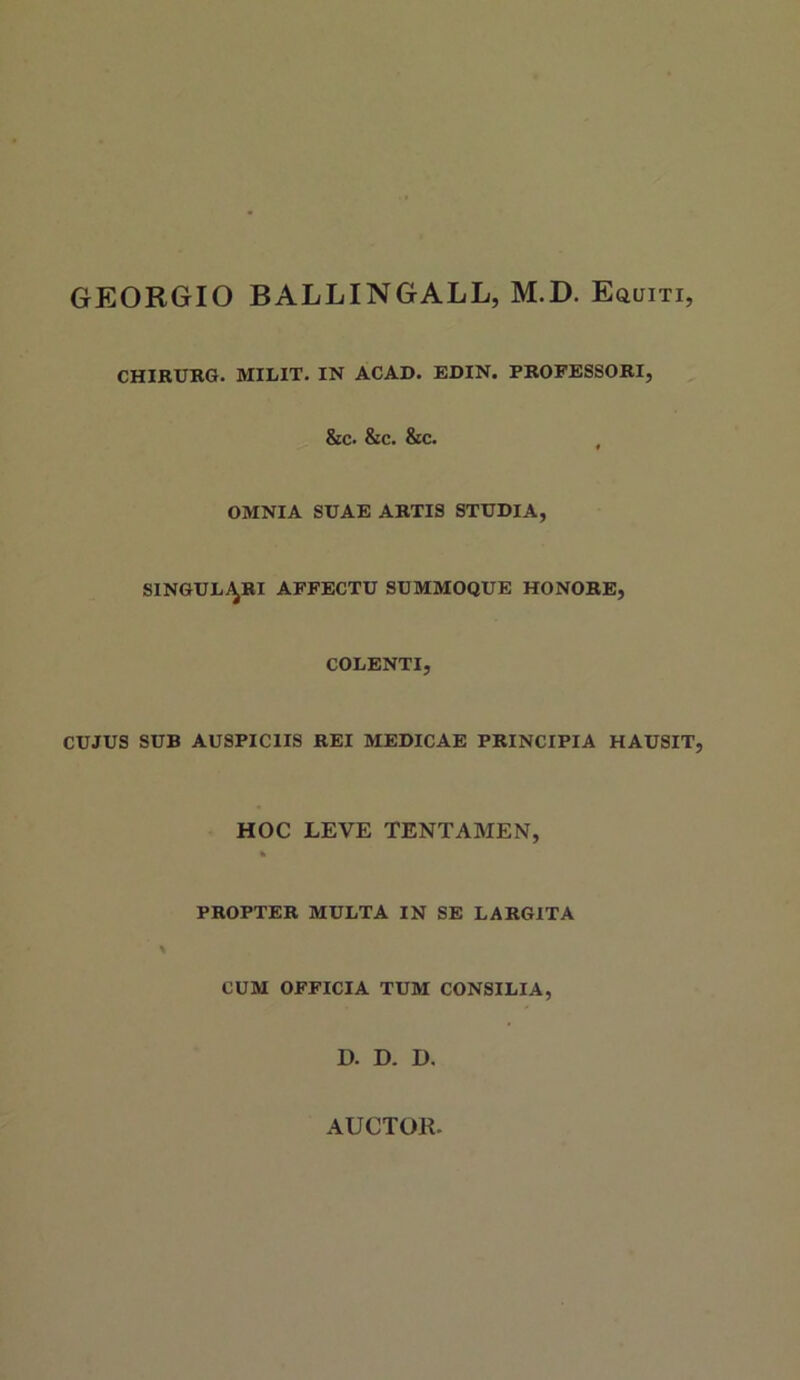 GEORGIO BALLINGALL, M.D. EauiTi, CHIRURG. MILIT. IN ACAD. EDIN. PROFESSORI, &c. &c. &c. , OMNIA SUAE ARTIS STUDIA, singulj^ri affectu summoque honore, COLENTI, CUJUS SUB AUSPICIIS REI MEDICAE PRINCIPIA HAUSIT, HOC LEVE TENTAMEN, PROPTER MULTA IN SE LARGITA CUM OFFICIA TUM CONSILIA, D. D. D.