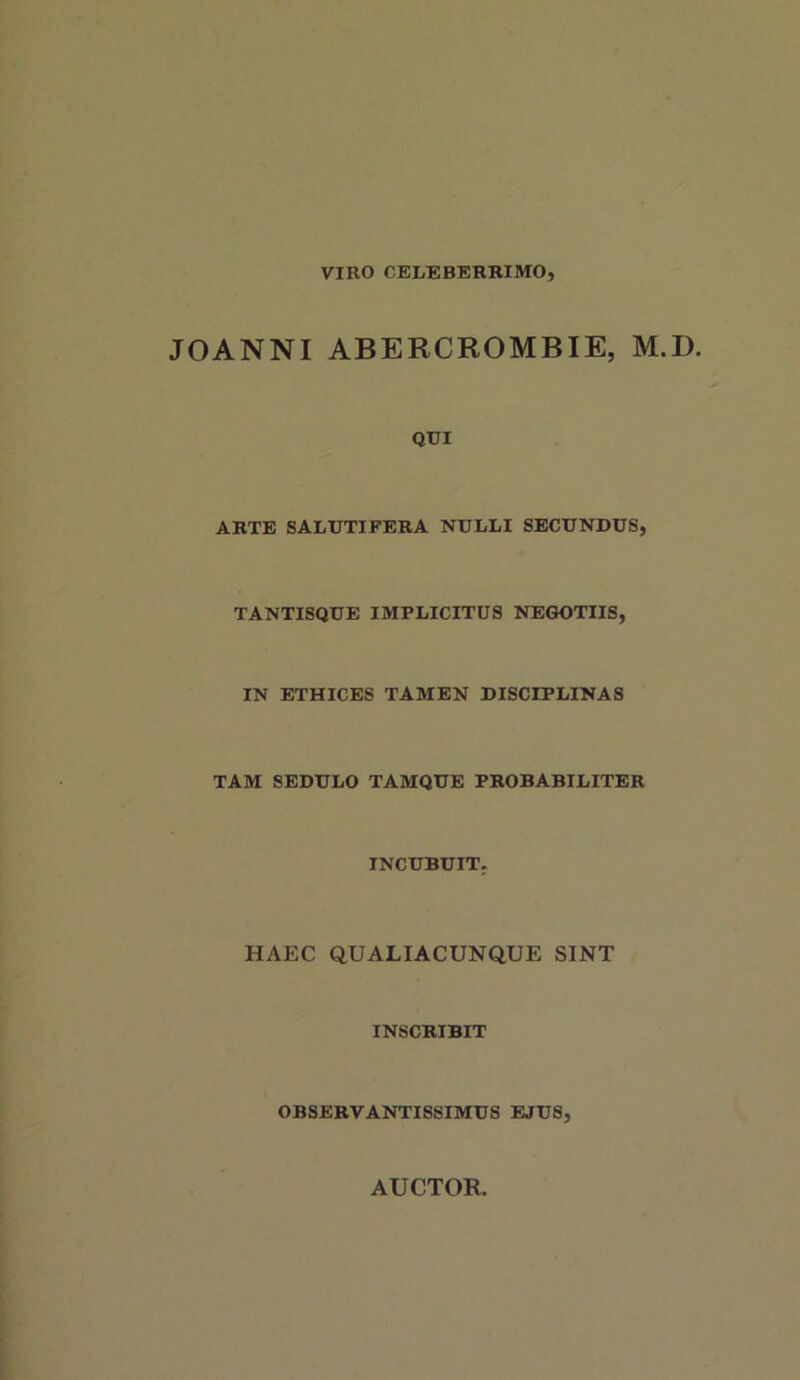 VIRO CELEBERRIMO, JOANNI ABERCROMBIE, M.D. QUI ARTE SALUTIFERA NULLI SECUNDUS, TANTISQUE IMPLICITUS NEGOTIIS, IN ETHICES TAMEN DISCIPLINAS TAM SEDULO TAMQUE PROBABILITER INCUBUIT. HAEC QUALIACUNQUE SINT INSCRIBIT OBSERVANTISSIMUS EJUS,