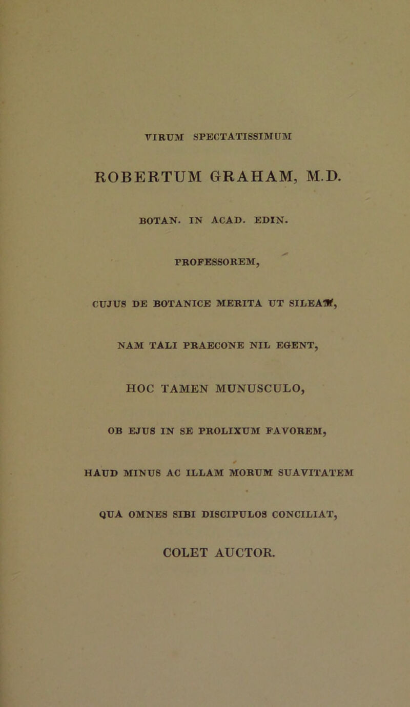 VIRUM SPECTATISSIMUM ROBERTUM GRAHAM, M.D. BOTAN. IN ACAD. EDIN. PROFESSOREM, CUJUS DE BOTANICE MERITA UT SILEAIlf, NAM TABI PRAECONE NIL EGENT, HOC TAMEN MUNUSCULO, OB EJUS IN SE PROLIXUM PAVOREM, * HAUD MINUS AC ILLAM MORUM SUAVITATEM QUA OMNES SIBI DISCIPULOS CONCILIAT, COLET AUCTOR.