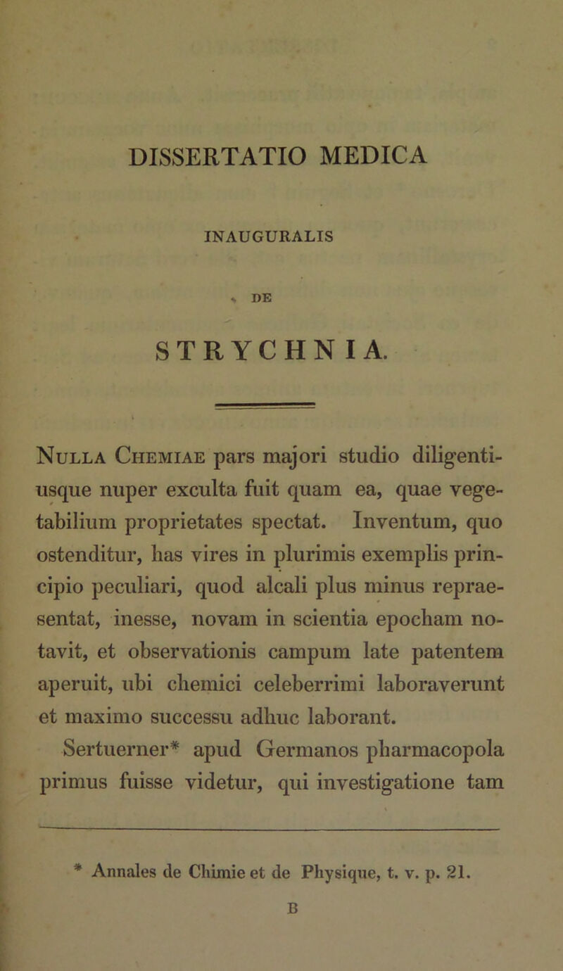 DISSERTATIO MEDICA INAUGURALIS » DE STRYCHNIA. Nulla Chemiae pars majori studio diligenti- iisque nuper exculta fuit quam ea, quae vege- tabilium proprietates spectat. Inventum, quo ostenditur, lias vires in plurimis exemplis prin- cipio peculiari, quod alcali plus minus reprae- sentat, inesse, novam in scientia epocham no- tavit, et observationis campum late patentem aperuit, ubi cliemici celeberrimi laboraverunt et maximo successu adhuc laborant. Sertuerner* apud Germanos pharmacopola primus fuisse videtur, qui investigatione tam * Annales de Cliimie et de Physique, t. v. p. 21, B