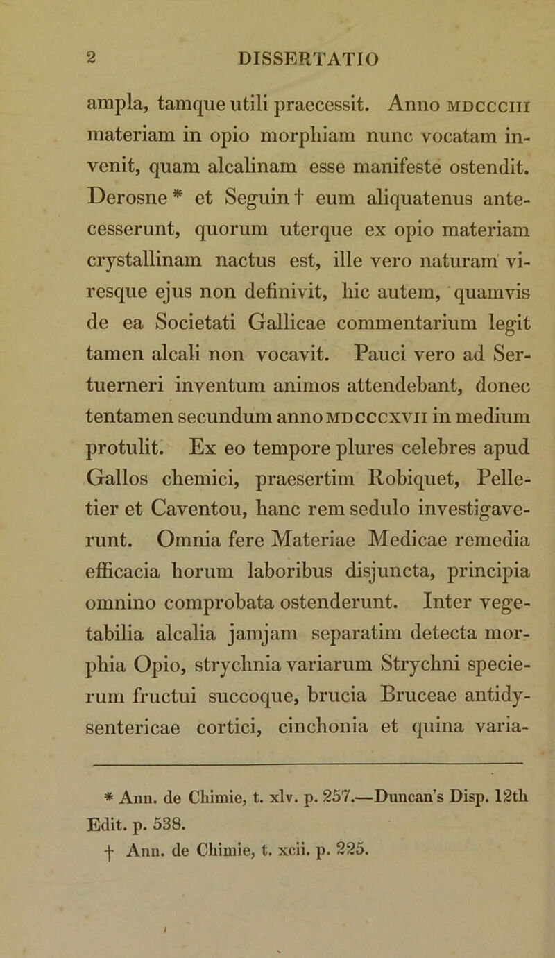 ampla, tamqiie utili praecessit. Anno mdccciii materiam in opio morpliiam nunc vocatam in- venit, quam alcalinam esse manifeste ostendit. Derosne^ et Seguint eum aliquatenus ante- cesserunt, quorum uterque ex opio materiam crystallinam nactus est, ille vero naturam vi- resque ejus non definivit, hic autem, quamvis de ea Societati Gallicae commentarium legit tamen alcali non vocavit. Pauci vero ad Ser- tuerneri inventum animos attendebant, donec tentamen secundum annoMDCCCXVii in medium protulit. Ex eo tempore plures celebres apud Gallos chemici, praesertim Robiquet, Pelle- tier et Caventou, hanc rem sedulo investigave- runt. Omnia fere Materiae Medicae remedia efficacia horum laboribus disjuncta, principia omnino comprobata ostenderunt. Inter vege- tabilia alcalia jamjam separatim detecta mor- phia Opio, strychnia variarum Strychni specie- rum fructui succoque, brucia Bruceae antidy- sentericae cortici, cinchonia et quina varia- * Ann. de Chimie, t. xlv. p. 257.—Duncan’s Disp. 12th Edit. p. 538. y Ann. de Chimie, t. xcii. p. 225. /