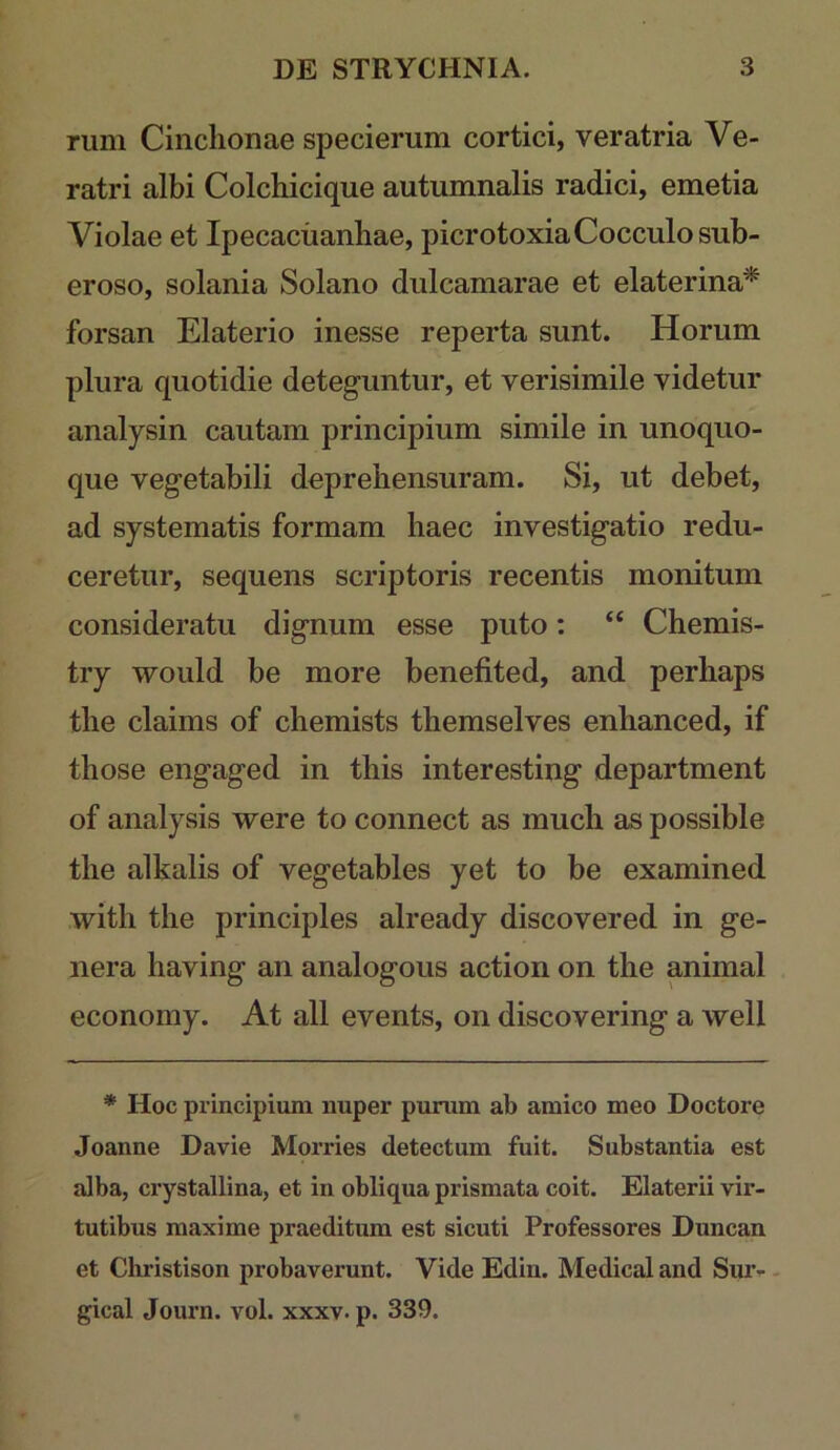 riim Cinclionae specierum cortici, ver atria Ve- ratri albi Colchicique autumnalis radici, emetia Violae et Ipecaciianliae, picrotoxiaCocculosub- eroso, solania Solano dulcamarae et elaterina^ forsan Elaterio inesse reperta sunt. Horum plura quotidie deteguntur, et verisimile videtur analysin cautam principium simile in unoquo- que vegetabili deprehensuram. Si, ut debet, ad systematis formam haec investigatio redu- ceretur, sequens scriptoris recentis monitum consideratu dignum esse puto: “ Chemis- try would be more benefited, and perhaps the claims of chemists themselves enhanced, if those engaged in this interesting department of analysis were to connect as much as possible the alkalis of vegetables yet to be examined with the principies already discovered in ge- nera having an analogous action on the animal economy. At all events, on discovering a well * Hoc principium nuper purum ab amico meo Doctore Joanne Davie Morries detectum fuit. Substantia est alba, crystallina, et in obliqua prismata coit. Elaterii vir- tutibus maxime praeditum est sicuti Professores Duncan et Christison probaverunt. Vide Edin. Medical and Suiv - gical Journ. vol. xxxv. p. 339.