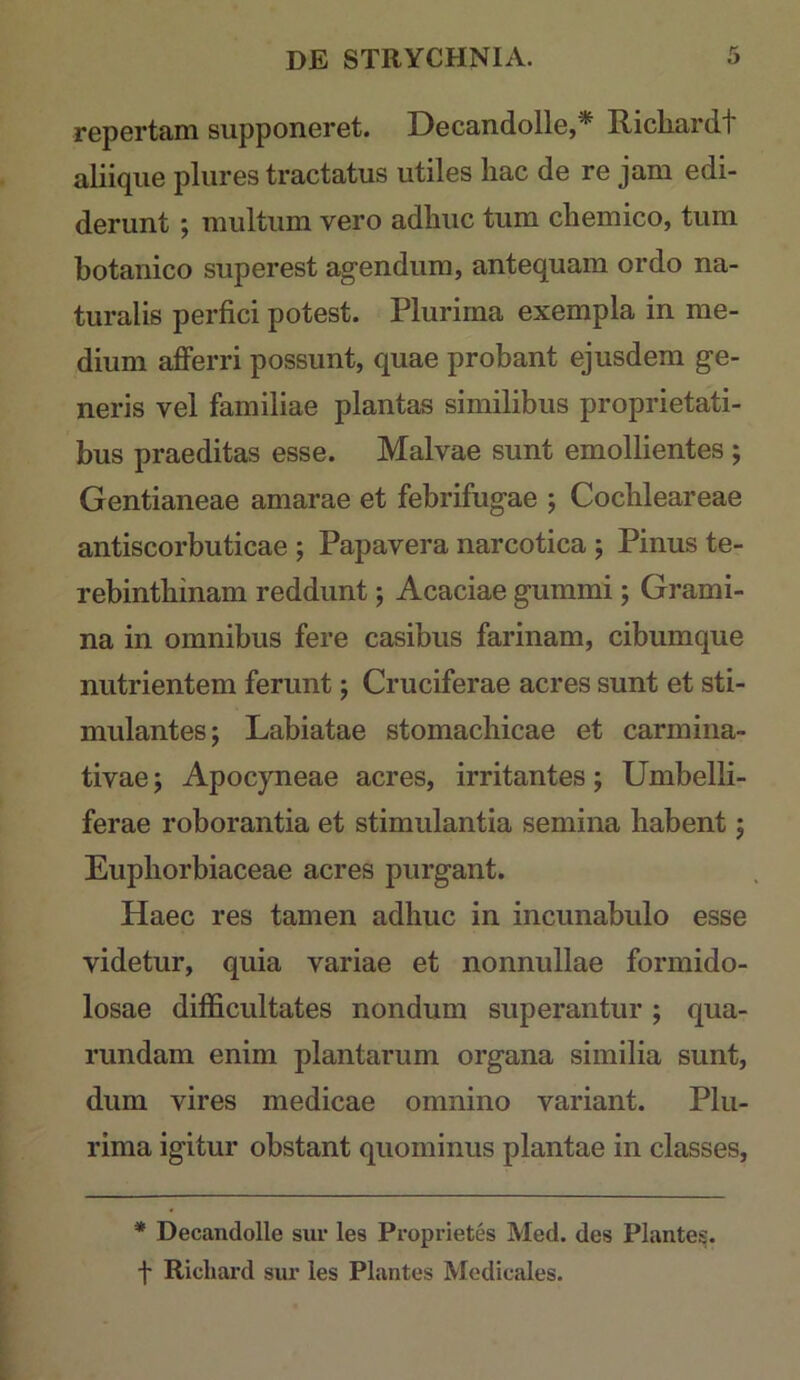 repertam supponeret. Decandolle,* Ricliardt aliiqiie pliires tractatus utiles hac de re jam edi- derunt ; multum vero adhuc tum chemico, tum botanico superest agendum, antequam ordo na- turalis perfici potest. Plurima exempla in me- dium afferri possunt, quae probant ejusdem ge- neris vel familiae plantas similibus proprietati- bus praeditas esse. Malvae sunt emollientes ; Gentianeae amarae et febrifugae ; Cochleareae antiscorbuticae ; Papavera narcotica ; Pinus te- rebinthinam reddunt; Acaciae gummi; Grami- na in omnibus fere casibus farinam, cibumque nutrientem ferunt; Cruciferae acres sunt et sti- mulantes; Labiatae stomachicae et carmina- tivae; Apocyneae acres, irritantes; Umbelli- ferae roborantia et stimulantia semina habent; Euphorbiaceae acres purgant. Haec res tamen adhuc in incunabulo esse videtur, quia variae et nonnullae formido- losae difficultates nondum superantur; qua- rundam enim plantarum organa similia sunt, dum vires medicae omnino variant. Plu- rima igitur obstant quominus plantae in classes, * Decandolle suv les Proprietes Med. des Plantes. f Ricbard sur les Plantes Medicales.