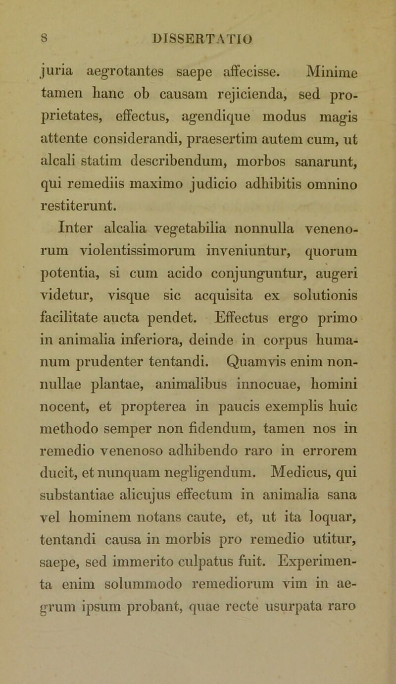 juria aegrotantes saepe affecisse. Minime tamen hanc ob causam rejicienda, sed pro- prietates, effectus, agendique modus magis attente considerandi, praesertim autem cum, ut alcali statim describendum, morbos sanarunt, qui remediis maximo judicio adhibitis omnino restiterunt. Inter alcalia vegetabilia nonnulla veneno- rum violentissimorum inveniuntur, quorum potentia, si cum acido conjunguntur, augeri videtur, visque sic acquisita ex solutionis facilitate aucta pendet. Effectus ergo primo in animalia inferiora, deinde in corpus huma- num prudenter tentandi. Quamvis enim non- nullae plantae, animalibus innocuae, homini nocent, et propterea in paucis exemplis huic methodo semper non fidendum, tamen nos in remedio venenoso adhibendo raro in errorem ducit, et nunquam negligendum. Medicus, qui substantiae alicujus effectum in animalia sana vel hominem notans caute, et, ut ita loquar, tentandi causa in morbis pro remedio utitur, saepe, sed immerito culpatus fuit. Experimen- ta enim solummodo remediorum vim in ae- grum ipsum probant, quae recte usurpata raro