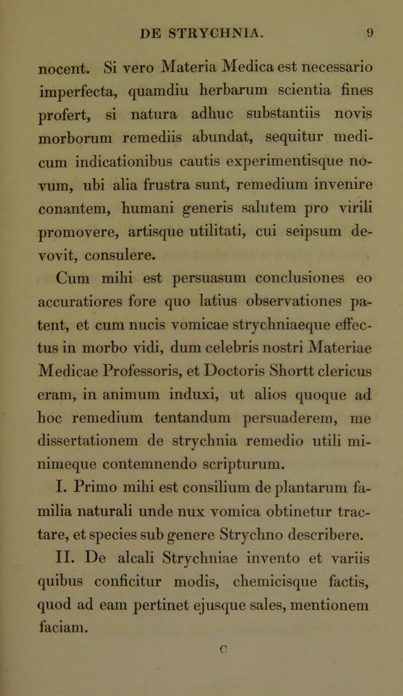 nocent. Si vero Materia Medica est necessario imperfecta, quamdiu herbarum scientia fines profert, si natura adhuc substantiis novis morborum remediis abundat, sequitur medi- cum indicationibus cautis experimentisque no- vum, ubi alia frustra sunt, remedium invenire conantem, humani generis salutem pro virili promovere, artisque utilitati, cui seipsum de- vovit, consulere. Cum mihi est persuasum conclusiones eo accuratiores fore quo latius observationes pa- tent, et cum nucis vomicae stiychniaeque elFec- tus in morbo vidi, dum celebris nostri Materiae Medicae Professoris, et Doctoris Shortt clericus eram, in animum induxi, ut alios quoque ad hoc remedium tentandum persuaderem, me dissertationem de strychnia remedio utili mi- nimeque contemnendo scripturum. I. Primo mihi est consilium de plantarum fa- milia naturali unde nux vomica obtinetur trac- tare, et species sub genere Strychno describere. II. De alcali Strychniae invento et variis quibus conficitur modis, chemicisque factis, quod ad eam pertinet ejusque sales, mentionem faciam. c