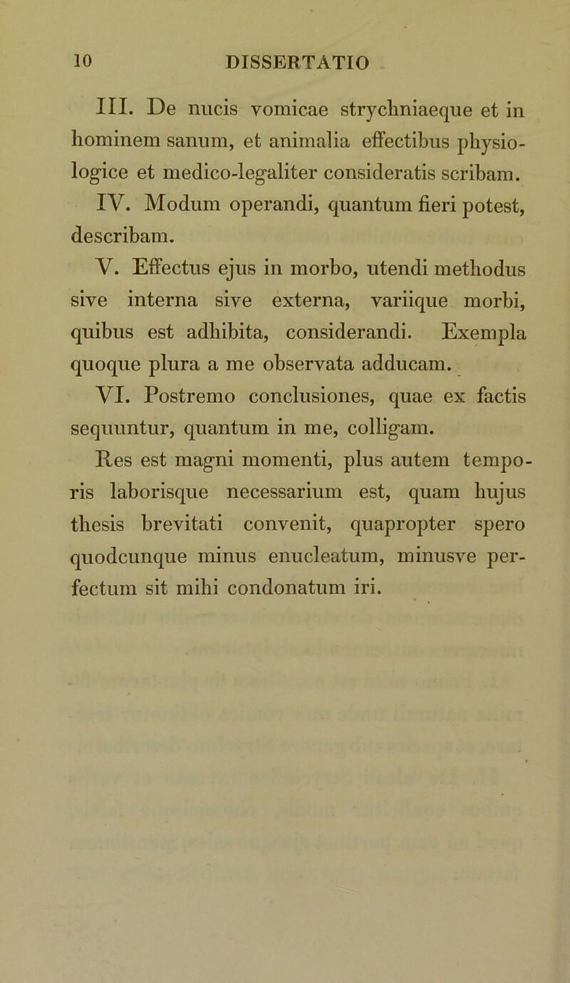 III. De nucis vomicae strychniaeque et in hominem sanum, et animalia effectibus physio- logice et medico-legaliter consideratis scribam. IV. Modum operandi, quantum fieri potest, describam. V. Effectus ejus in morbo, utendi methodus sive interna sive externa, variique morbi, quibus est adhibita, considerandi. Exempla quoque plura a me observata adducam. VI. Postremo conclusiones, quae ex factis sequuntur, quantum in me, colligam. Res est magni momenti, plus autem tempo- ris laborisque necessarium est, quam hujus thesis brevitati convenit, quapropter spero quodcunque minus enucleatum, minusve per- fectum sit mihi condonatum iri.