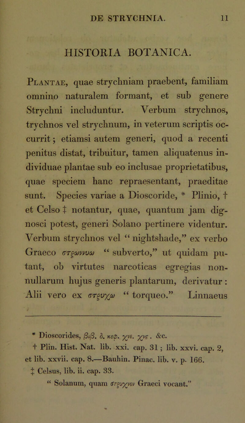 HISTORIA BOTANICA. Plantae, quae strychniam praebent, familiam omnino naturalem formant, et sub genere Strychni includuntur. Verbum strychnos, trychnos vel strychnum, in veterum scriptis oc- currit ; etiamsi autem generi, quod a recenti penitus distat, tribuitur, tamen aliquatenus in- dividuae plantae sub eo inclusae proprietatibus, quae speciem hanc repraesentant, praeditae sunt. Species variae a Dioscoride, * Plinio, t et Celso t notantur, quae, quantum jam dig- nosci potest, generi Solano pertinere videntur. Verbum strychnos vel “ nightshade,” ex verbo Graeco (xr^&ivvvco “ subverto,” ut quidam pu- tant, ob virtutes narcoticas egregias non- nullarum hujus generis plantarum, derivatur : Alii vero ex (tt^vxco “ torqueo.” Linnaeus • Dioscorides, /S</3. h. xy?. &c. t Plin. Hist. Nat. lib. xxi. cap. 31; lib. xxvi. cap. 2, et lib. xxvii. cap. 8.—Baiihin. Pinae, lib. v. p. 166. f Celsus, lib. ii. cap. 33. “ Solanum, quam ir^v^vov Graeci vocant.”