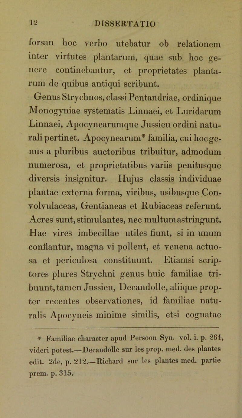 forsan lioc verbo utebatur ob relationem inter virtutes plantarum, quae sub lioc ge- nere continebantur, et proprietates planta- rum de quibus antiqui scribunt. Genus Strycbnos, classi Pentandriae, ordinique Monogyniae systematis Linnaei, et Luridarum Linnaei, Apocynearumque Jussieu ordini natu- rali pertinet. Apocynearum* familia, cui hoc ge- nus a pluribus auctoribus tribuitur, admodum numerosa, et proprietatibus variis penitusque diversis insignitur. Hujus classis individuae plantae externa forma, viribus, usibusque Con- volvulaceas, Gentianeas et Rubiaceas referunt. Acres sunt, stimulantes, nec multum astringunt. Hae vires imbecillae utiles fiunt, si in unum conflantur, magna vi pollent, et venena actuo- sa et periculosa constituunt. Etiamsi scrip- tores plures Strychni genus huic familiae tri- buunt, tamen Jussieu, Decandolle, aliique prop- ter recentes observationes, id familiae natu- ralis Apocyneis minime similis, etsi cognatae * Familiae cliai-acter apud Persoon Syn. vol. i. p. 264, videri potest.—Decandolle sur les prop. nied. des plantes edit. 2de, p. 212.—Ricliard sur les plantes med. partie prera. p. 315.