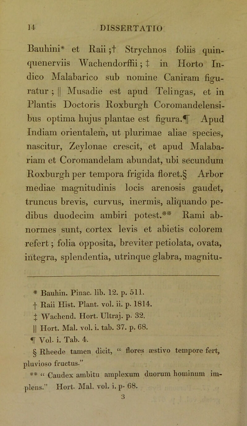 Bauhini* * * § et Raii ;t Strycimos foliis quin- quenerviis Wachendorffii; t in Horto In- dico Malabarico sub nomine Caniram fio-u- O ratnr ; || Musadie est apud Telingas, et in Plantis Doctoris Roxburgh Coromandelensi- bus optima hujus plantae est figura.^ Apud Indiam orientalem, ut plurimae aliae species, nascitur, Zeylonae crescit, et apud Malaba- riam et Coromandelam abundat, ubi secundum Roxburgh per tempora frigida floret.§ Arbor mediae magnitudinis locis arenosis gaudet, truncus brevis, curvus, inermis, aliquando pe- dibus duodecim ambiri potest.** Rami ab- normes sunt, cortex levis et abietis colorem refert; folia opposita, breviter petiolata, ovata, integra, splendentia, utrinque glabra, magnitu- * Bauliin. Pinae, lib. 12, p. 511. y Raii Hist. Piant, vol. ii. p. 1814. + Wachend. Hort. Ultraj. p. 32. II Hort. Mal. vol. i. tab. 37. p. 68. H Vol. i. Tab. 4. § Rheede tamen dicit, “ flores sestivo tempore fert, pluvioso fructus.” ** “ Caudex ambitu amplexum duorum hominum im- plens.” Hort. Mal. vol. i. p* 68.