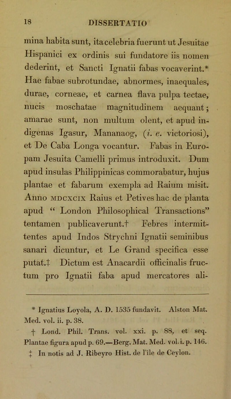 mina habita sunt, ita celebria fuerunt ut Jesuitae Hispanici ex ordinis sui fundatore iis nomen dederint, et Sancti Ignatii fabas vocaverint.* Hae fabae subrotundae, abnormes, inaequales, durae, corneae, et carnea flava pulpa tectae, nucis moschatae magnitudinem aequant; amarae sunt, non multum olent, et apud in- digenas Igasur, Mananaog, (i. e. victoriosi), et De Caba Longa vocantur. Fabas in Euro- pam Jesuita Camelli primus introduxit. Dum apud insulas Philippinicas commorabatur, hujus plantae et fabarum exempla ad Raium misit. Anno MDCXCix Raius et Petivesbac de planta apud “ London Philosophical Transactions” tentamen publicaverunt.t Febres intermit- tentes apud Indos Strychni Ignatii seminibus sanari dicuntur, et Le Grand specifica esse putat.t Dictum est Anacardii officinalis fruc- tum pro Ignatii faba apud mercatores ali- * Ignatius Loyola, A. D. 1535 fundavit. Alston Mat. Med. vol. ii. p. 38. f Lond. Phil. Trans, vol. xxi. p. 88, et seq. Plantae figura apud p. 69.—Berg. Mat. Med. vol. i. p. 146. f In notis ad J. Ribeyro Hist. de Tile de Ceylon.