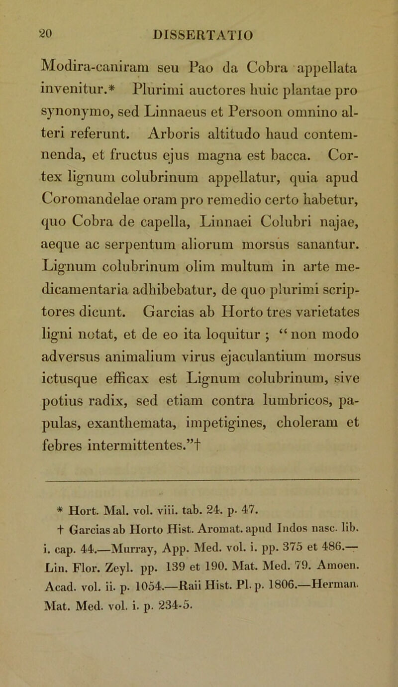 Modira-caniram seu Pao da Cobra appellata invenitur.* Plurimi auctores huic plantae pro synonymo, sed Linnaeus et Persoon omnino al- teri referunt. Arboris altitudo haud contem- nenda, et fructus ejus magna est bacca. Cor- tex lignum colubrinum appellatur, quia apud Coromandelae oram pro remedio certo habetur, quo Cobra de capella, Linnaei Colubri najae, aeque ac serpentum aliorum morsus sanantur. Lignum colubrinum olim multum in arte me- dicamentaria adhibebatur, de quo plurimi scrip- tores dicunt. Garcias ab Horto tres varietates ligni notat, et de eo ita loquitur ; “ non modo adversus animalium virus ejaculantium morsus ictusque efficax est Lignum colubrinum, sive potius radix, sed etiam contra lumbricos, pa- pulas, exanthemata, impetigines, choleram et febres intermittentes.”! * Hort. Mal. vol. viii. tab. 24. p. 47. + Garcias ab Horto Hist. Aromat. apud Indos nase. llb. i. cap. 44.—Murray, App. Med. vol. i. pp. 373 et 486.— Lin. Flor. Zeyl. pp. 139 et 190. Mat. Med. 79. Amoen. Acad. vol. ii. p. 1054.—Raii Hist. Pl.p. 1806.—Herman. Mat. Med. vol. i. p. 234-5.