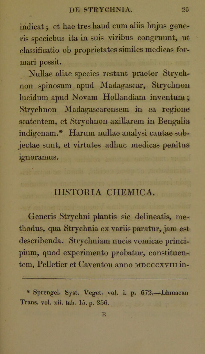 indicat; et hae tres haud cum aliis hujus gene- ris speciebus ita in suis viribus congruunt, ut ' classificatio oh proprietates similes medicas for- mari possit. Nullae aliae species restant praeter Strych- non spinosum apud Madagascar, Strychnon lucidum apud Novam Hollandiam inventum ; Strychnon Madagascarensem in ea regione scatentem, et Strychnon axillarem in Bengalia indigenam.* Harum nullae analysi cautae sub- jectae sunt, et virtutes adhuc medicas penitus ignoramus. HISTORIA CHEMICA. Generis Strychni plantis sic delineatis, me- thodus, qua Strychnia ex variis paratur, jam est describenda. Strychniam nucis vomicae princi- pium, quod experimento probatur, constituen- tem, Pelletier et Caventou anno mdcccxviii in- * Sprengel. Syst. Veget, vol. i. p. 672.—Linnaean Trans, vol. xii. tab. 15. p. 356. E