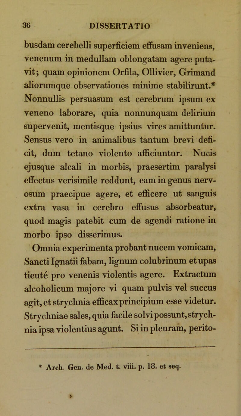 busdam cerebelli superficiem effusam inveniens, venenum in medullam oblongatam agere puta- vit ; quam opinionem Orfila, Ollivier, Grimand aliorumque observationes minime stabilirunt.* Nonnullis persuasum est cerebrum ipsum ex veneno laborare, quia nonnunquam delirium supervenit, mentisque ipsius vires amittuntur. Sensus vero in animalibus tantum brevi defi- cit, dum tetano violento afficiuntur. Nucis ejusque alcali in morbis, praesertim paralysi effectus verisimile reddunt, eam in genus nerv- osum praecipue agere, et efficere ut sanguis extra vasa in cerebro effiisus absorbeatur, quod magis patebit cum de agendi ratione in morbo ipso disserimus. Omnia experimenta probant nucem vomicam. Sancti Ignatii fabam, lignum colubrinum etupas tieute pro venenis violentis agere. Extractum alcoholicum majore vi quam pulvis vel succus agit, et strychnia efficax principium esse videtur. Strychniae sales, quia facile solvi possunt, strych- nia ipsa violentius agunt. Si in pleuram, perito- * Arch. Gen. de Med. t. viii. p. 18. et seq.