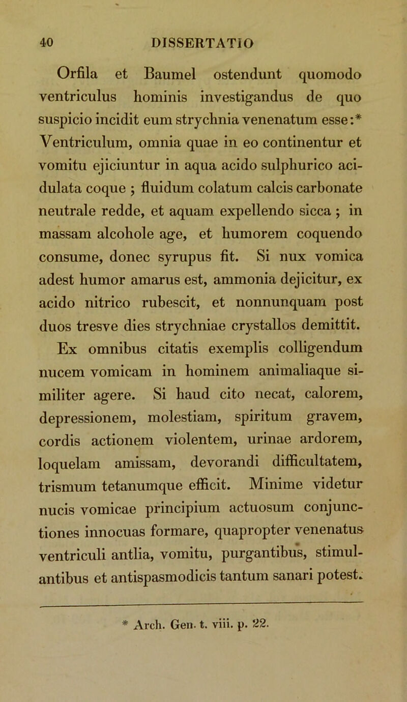 Orfila et Baumel ostendunt quomodo ventriculus hominis investigandus de quo suspicio incidit eum strychnia venenatum esse:* Ventriculum, omnia quae in eo continentur et vomitu ejiciuntur in aqua acido sulphur ico aci- dulata coque ; fluidum colatum calcis carbonate neutrale redde, et aquam expellendo sicca ; in massam alcohole age, et humorem coquendo consume, donec syrupus flt. Si nux vomica adest humor amarus est, ammonia dejicitur, ex acido nitrico rubescit, et nonnunquam post duos tresve dies strychniae crystallos demittit. Ex omnibus citatis exemplis colligendum nucem vomicam in hominem animaliaque si- militer agere. Si haud cito necat, calorem, depressionem, molestiam, spiritum gravem, cordis actionem violentem, urinae ardorem, loquelam amissam, devorandi ditflcultatem, trismum tetanumque efficit. Minime videtur nucis vomicae principium actuosum conjunc- tiones innocuas formare, quapropter venenatus ventriculi antlia, vomitu, purgantibus, stimul- antibus et antispasmodicis tantum sanari potest. * Arch. Gen. t. viii. p. 'Z2.