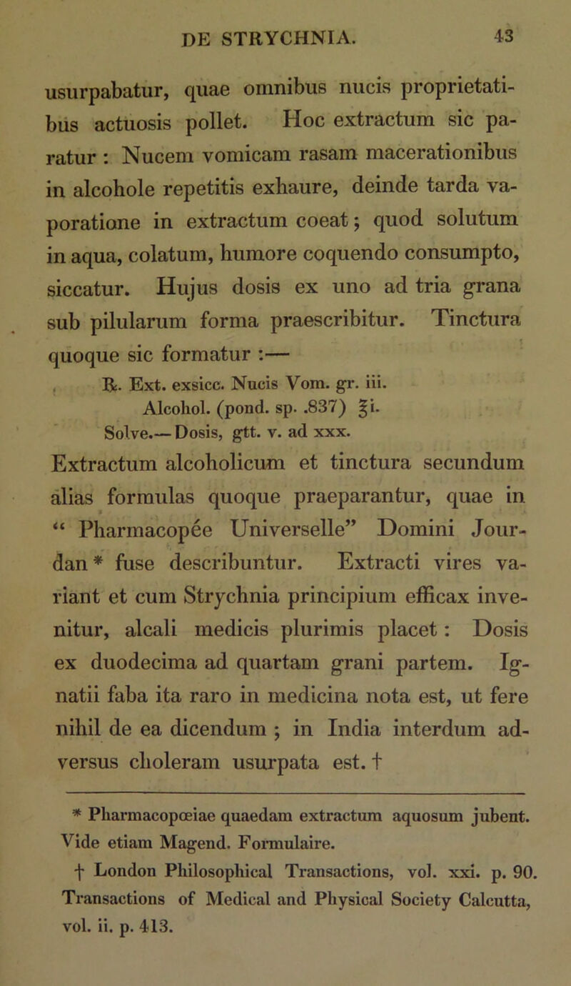 usurpabatur, quae omnibus nucis proprietati- bus actuosis pollet. Hoc extractum sic pa- ratur : Nucem vomicam rasam macerationibus in alcohole repetitis exliaure, deinde tarda va- poratione in extractum coeat; quod solutum in aqua, colatum, humore coquendo consumpto, siccatur. Hujus dosis ex uno ad tria grana sub pilularum forma praescribitur. Tinctura quoque sic formatur :— . R. Ext. exsicc. Nucis Vom. gr. iii. Alcohol, (pond. sp. .837) ^i. Solve.— Dosis, gtt. v. ad xxx. Extractum alcoholicum et tinctura secundum alias formulas quoque praeparantur, quae in “ Pharmacopee Universelle” Domini Jour- dan* fuse describuntur. Extracti vires va- riant et cum Strychnia principium efficax inve- nitur, alcali medicis plurimis placet: Dosis ex duodecima ad quartam grani partem. Ig- natii faba ita raro in medicina nota est, ut fere nihil de ea dicendum ; in India interdum ad- versus choleram usurpata est. t * Pharmacopoeiae quaedam extractum aquosum jubent. Vide etiam Magend. Fonnulaire. f London Philosophical Transactions, vol. xxi. p. 90. Transactions of Medical and Physical Society Calcutta,