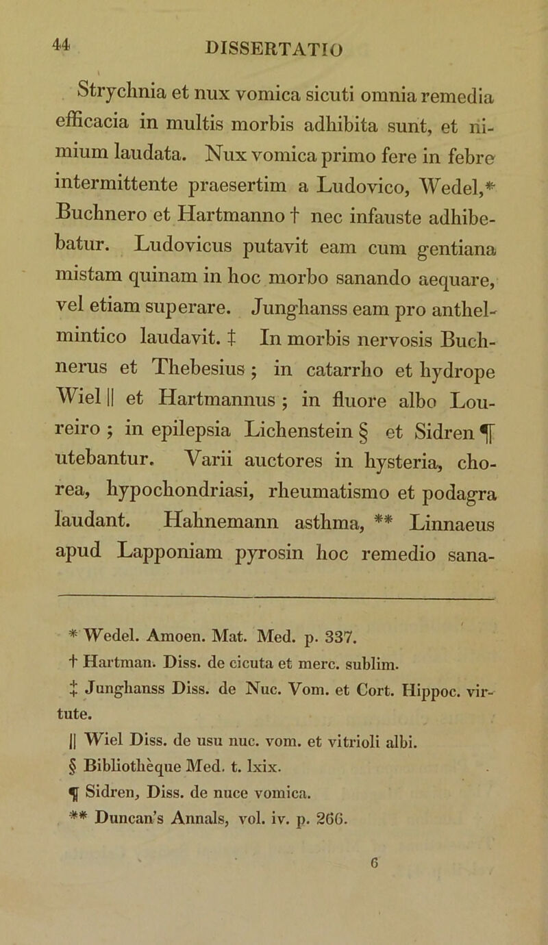 Stryclinia et nux vomica sicuti omnia remedia efficacia in multis morbis adhibita sunt, et ni- mium laudata. Nux vomica primo fere in febro intermittente praesertim a Ludo vico, Wedel,* * * §- Buchnero et Hartmanno t nec infauste adhibe- batur. Ludovicus putavit eam cum gentiana mistam quinam in hoc morbo sanando aequare, vel etiam superare. Junghanss eam pro anthel- mintico laudavit, t In morbis nervosis Buch- nerus et Thebesius; in catarrho et hydrope Wiel II et Hartmannus ; in fluore albo Lou- reiro ; in epilepsia Lichenstein § et Sidren ^ utebantur. Varii auctores in hysteria, cho- rea, hypochondriasi, rheumatismo et podagra laudant. Hahnemann asthma, ** Linnaeus apud Lapponiam pyrosin hoc remedio sana- * Wedel. Amoen. Mat. Med. p. 337. t Hartman. Diss. de cicuta et mere, sublini. i Junghanss Diss. de Nuc. Vom. et Cort. Hippoc. vir- tute. 11 Wiel Diss. de usu nuc. vom. et vitrioli albi. § Bibliotbeque Med. t. Ixix. ^ Sidren, Diss. de nuce vomica. ** Duncan’s Annals, vol. iv. p. 266. 6