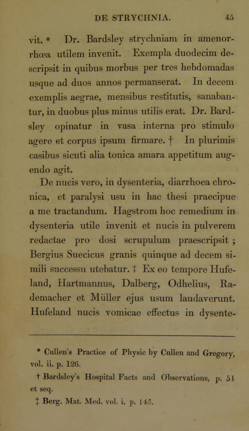 vit. * Dr. Bardsley stryclmiam in amenor- rhcea utilem invenit. Exempla duodecim de- scripsit in quibus morbus per tres hebdomadas usque ad duos annos permanserat. In decem- exemplis aegrae, mensibus restitutis, sanaban- . tur, in duobus plus minus utilis erat. Dr. Bard- sley opinatur in vasa interna pro stimulo agere et corpus ipsum firmare, f In plurimis casibus sicuti alia tonica amara appetitum aug- endo agit. De nucis vero, in dysenteria, diarrhoea chro- nica, et paralysi usu in hac thesi praecipue a me tractandum. Hagstrom hoc remedium in dysenteria utile invenit et nucis in pulverem redactae pro dosi scrupulum praescripsit ; Bergius Suecicus granis quinque ad decem si- mili successu utebatur, t Ex eo tempore Hufe- land, Hartmannus, Dalberg, Odhelius, Ra- demacher et Mulier ejus usum laudaverunt. Hufeland nucis vomicae effectus in dysente- • Cullen’s Practice of Physic by Callen and Gregory, vol. ii. p. 126. t Bardsley’s Hospital Facts and Observations, p, 51 et seq. + Berg. Mat. Med. vol. i. p. 145.