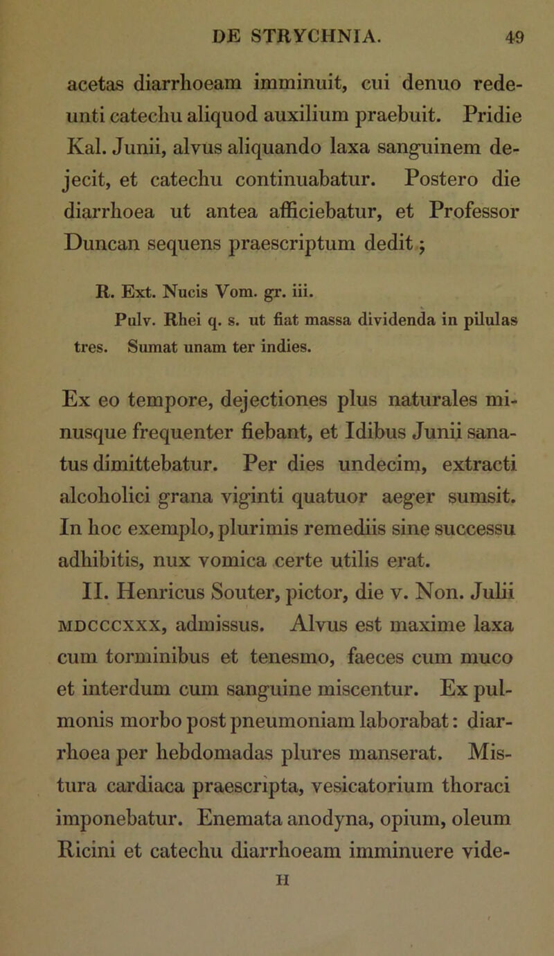 acetas diarrhoeam imminuit, cui denuo rede- unti catechu aliquod auxilium praebuit. Pridie Kal. Junii, alvus aliquando laxa sanguinem de- jecit, et catechu continuabatur. Postero die diarrhoea ut antea afficiebatur, et Professor Duncan sequens praescriptum dedit; R. Ext. Nucis Vom. gr. iii. Pulv. Rhei q. s. ut fiat massa dividenda in pilulas tres. Sumat unam ter indies. Ex eo tempore, dejectiones plus naturales mi- nusque frequenter fiebant, et Idibus Junii sana- tus dimittebatur. Per dies undecim, extracti alcoholici grana viginti quatuor aeger sumsit. In hoc exemplo, plurimis remediis sine successu adhibitis, nux vomica certe utilis erat. II. Henricus Souter, pictor, die v. Non. Julii MDCCCXXX, admissus. Alvus est maxime laxa cum torminibus et tenesmo, faeces cum muco et interdum cum sanguine miscentur. Ex pul- monis morbo post pneumoniam laborabat: diar- rhoea per hebdomadas plures manserat. Mis- tura cardiaca praescripta, vesicatorium thoraci imponebatur. Enemata anodyna, opium, oleum Ricini et catechu diarrhoeam imminuere vide- H