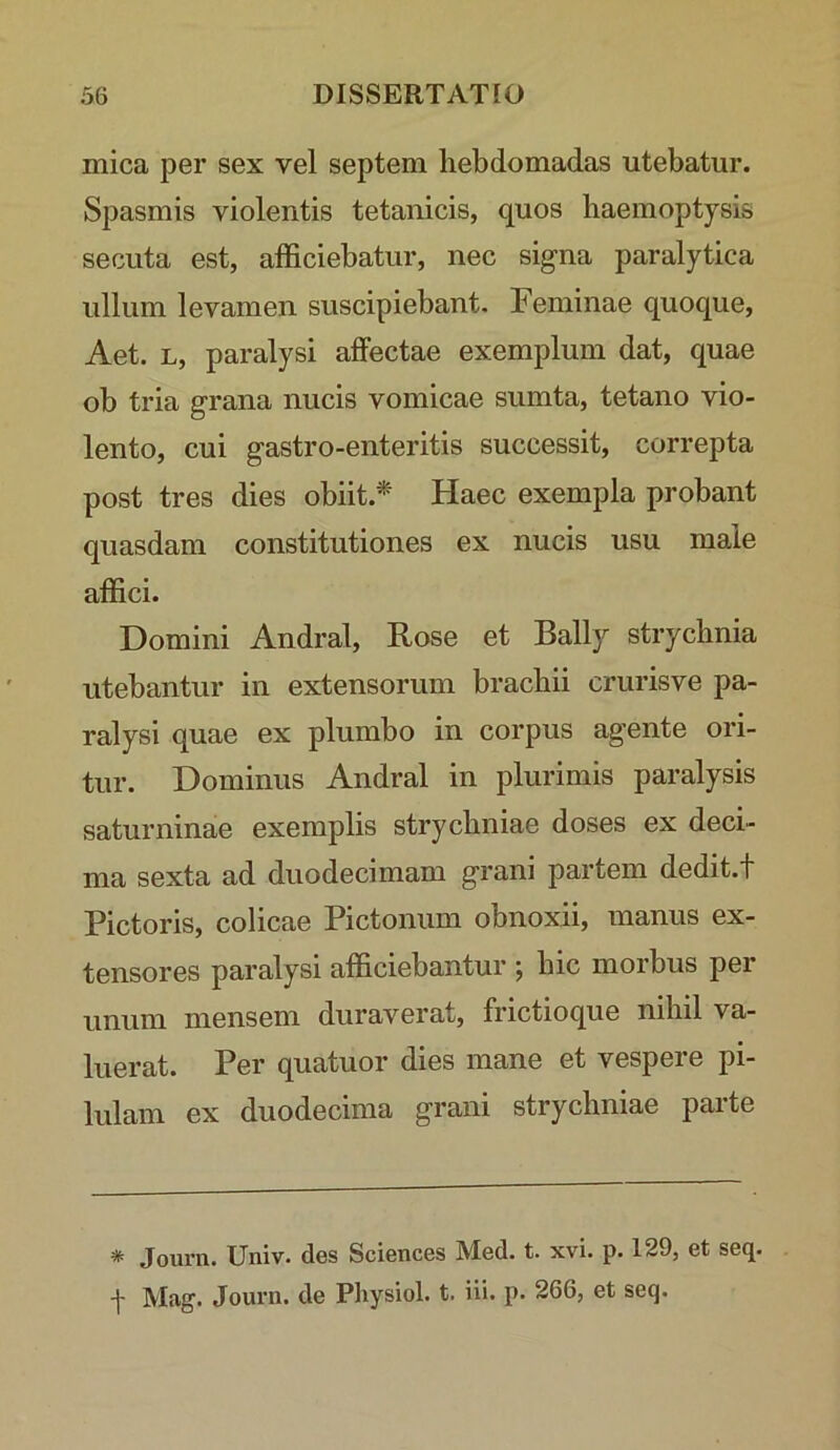 mica per sex vel septem hebdomadas utebatur. Spasmis violentis tetanicis, quos haemoptysis secuta est, afficiebatur, nec signa paralytica ullum levamen suscipiebant. Feminae quoque, Aet. L, paralysi affectae exemplum dat, quae ob tria grana nucis vomicae sumta, tetano vio- lento, cui gastro-enteritis successit, correpta post tres dies obiit.* Haec exempla probant quasdam constitutiones ex nucis usu male affici. Domini Andral, Rose et Bally strychnia utebantur in extensorum brachii crurisve pa- ralysi quae ex plumbo in corpus agente ori- tur. Dominus Andral in plurimis paralysis saturninae exemplis strychniae doses ex deci- ma sexta ad duodecimam grani partem dedit.t Pictoris, colicae Pictonum obnoxii, manus ex- tensores paralysi afficiebantur ; hic morbus per unum mensem duraverat, frictioque nihil va- luerat. Per quatuor dies mane et vespere pi- lulam ex duodecima grani strychniae parte * Journ. Univ. des Sciences Med. t. xvi. p. 129, et seq. t Mag. Journ. de Physiol. t. iii. p. 266, et seq.